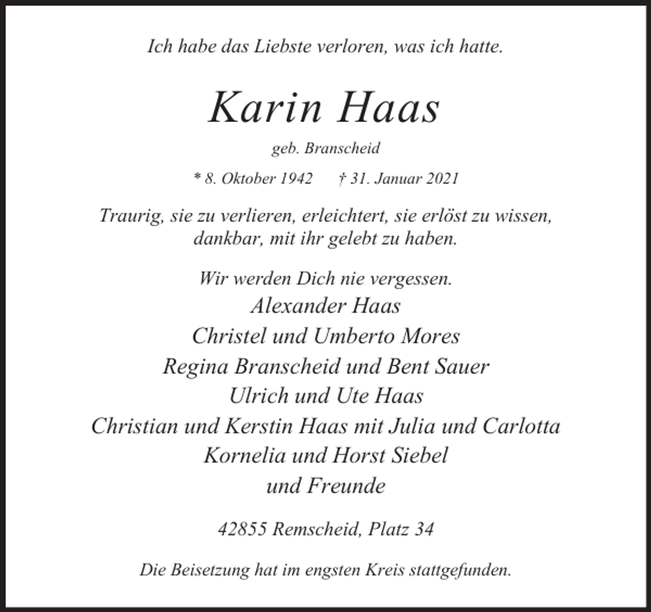 <p>Ich habe das Liebste verloren, was ich hatte.</p><p>Karin Haas<br />geb. Branscheid</p><p>* 8. Oktober 1942</p><p>† 31. Januar 2021</p><p>Traurig, sie zu verlieren, erleichtert, sie erlöst zu wissen,<br />dankbar, mit ihr gelebt zu haben.<br />Wir werden Dich nie vergessen.</p><p>Alexander Haas<br />Christel und Umberto Mores<br />Regina Branscheid und Bent Sauer<br />Ulrich und Ute Haas<br />Christian und Kerstin Haas mit Julia und Carlotta<br />Kornelia und Horst Siebel<br />und Freunde<br />42855 Remscheid, Platz 34<br />Die Beisetzung hat im engsten Kreis stattgefunden.</p>