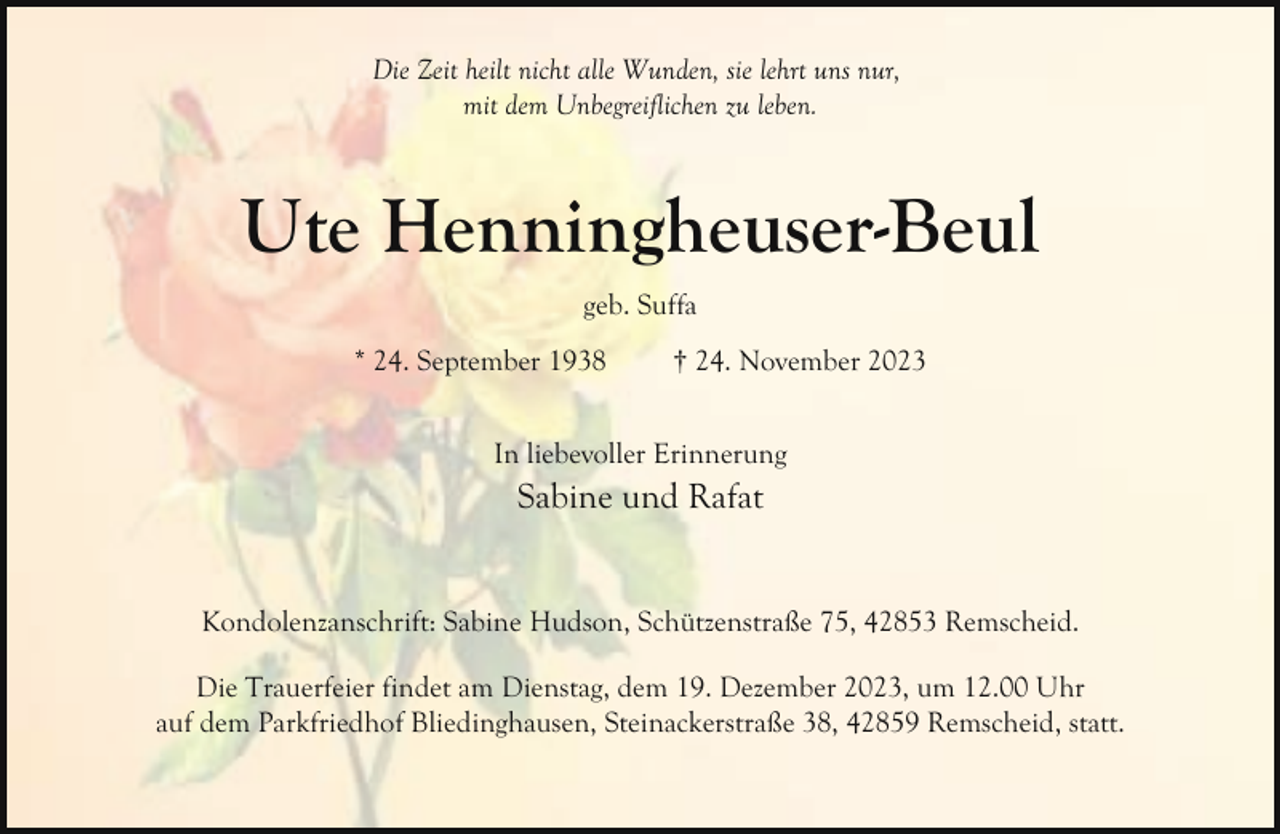 <p>Die Zeit heilt nicht alle Wunden, sie lehrt uns nur,<br />mit dem Unbegreiflichen zu leben.</p><p>Ute Henningheuser-Beul<br />geb. Suffa<br />* 24. September 1938</p><p>† 24. November 2023</p><p>In liebevoller Erinnerung</p><p>Sabine und Rafat<br />Kondolenzanschrift: Sabine Hudson, Schützenstraße 75, 42853 Remscheid.<br />Die Trauerfeier findet am Dienstag, dem 19. Dezember 2023, um 12.00 Uhr<br />auf dem Parkfriedhof Bliedinghausen, Steinackerstraße 38, 42859 Remscheid, statt.</p>
