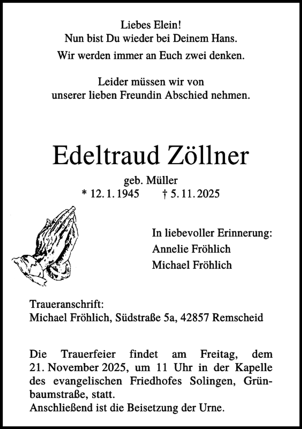 <p>Liebes Elein!<br />Nun bist Du wieder bei Deinem Hans.<br />Wir werden immer an Euch zwei denken.<br />Leider müssen wir von<br />unserer lieben Freundin Abschied nehmen.</p><p>Edeltraud Zöllner<br />geb. Müller<br />* 12. 1. 1945<br />† 5. 11. 2025</p><p>In liebevoller Erinnerung:<br />Annelie Fröhlich<br />Michael Fröhlich<br />Traueranschrift:<br />Michael Fröhlich, Südstraße 5a, 42857 Remscheid<br />Die Trauerfeier findet am Freitag, dem<br />21. November 2025, um 11 Uhr in der Kapelle<br />des evangelischen Friedhofes Solingen, Grünbaumstraße, statt.<br />Anschließend ist die Beisetzung der Urne.</p>