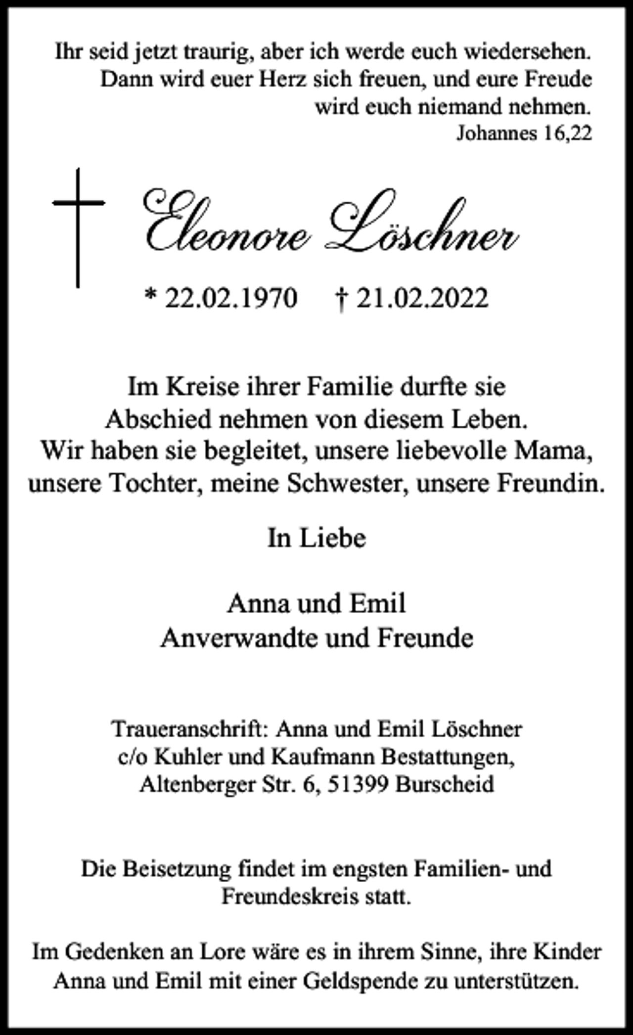<p>Ihr seid jetzt traurig, aber ich werde euch wiedersehen.<br />Dann wird euer Herz sich freuen, und eure Freude<br />wird euch niemand nehmen.</p><p>Johannes 16,22</p><p>* 22.02.1970</p><p>† 21.02.2022</p><p>Im Kreise ihrer Familie durfte sie<br />Abschied nehmen von diesem Leben.<br />Wir haben sie begleitet, unsere liebevolle Mama,<br />unsere Tochter, meine Schwester, unsere Freundin.</p><p>In Liebe<br />Anna und Emil<br />Anverwandte und Freunde<br />Traueranschrift: Anna und Emil Löschner<br />c/o Kuhler und Kaufmann Bestattungen,<br />Altenberger Str. 6, 51399 Burscheid<br />Die Beisetzung findet im engsten Familien- und<br />Freundeskreis statt.<br />Im Gedenken an Lore wäre es in ihrem Sinne, ihre Kinder<br />Anna und Emil mit einer Geldspende zu unterstützen.</p>