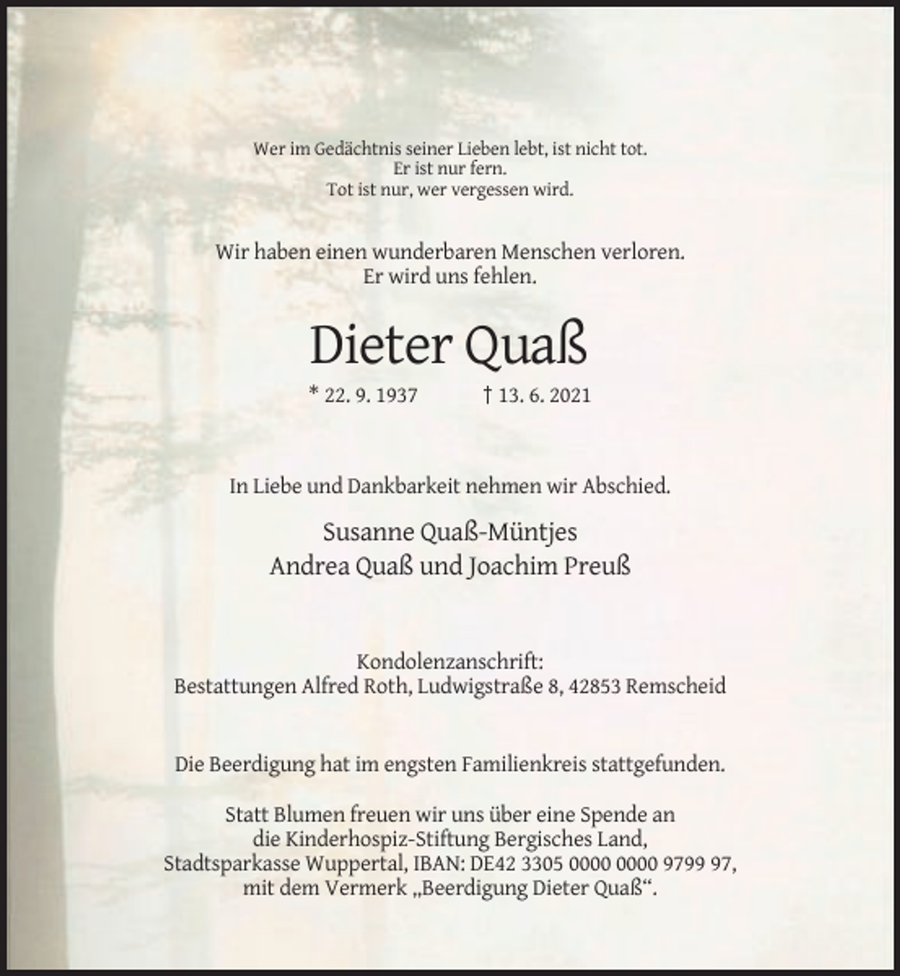 <p>Wer im Gedächtnis seiner Lieben lebt, ist nicht tot.<br />Er ist nur fern.<br />Tot ist nur, wer vergessen wird.</p><p>Wir haben einen wunderbaren Menschen verloren.<br />Er wird uns fehlen.</p><p>Dieter Quaß<br />* 22. 9. 1937</p><p>† 13. 6. 2021</p><p>In Liebe und Dankbarkeit nehmen wir Abschied.</p><p>Susanne Quaß-Müntjes<br />Andrea Quaß und Joachim Preuß</p><p>Kondolenzanschrift:<br />Bestattungen Alfred Roth, Ludwigstraße 8, 42853 Remscheid</p><p>Die Beerdigung hat im engsten Familienkreis stattgefunden.<br />Statt Blumen freuen wir uns über eine Spende an<br />die Kinderhospiz-Stiftung Bergisches Land,<br />Stadtsparkasse Wuppertal, IBAN: DE42 3305 9797,<br />mit dem Vermerk „Beerdigung Dieter Quaß“.</p>
