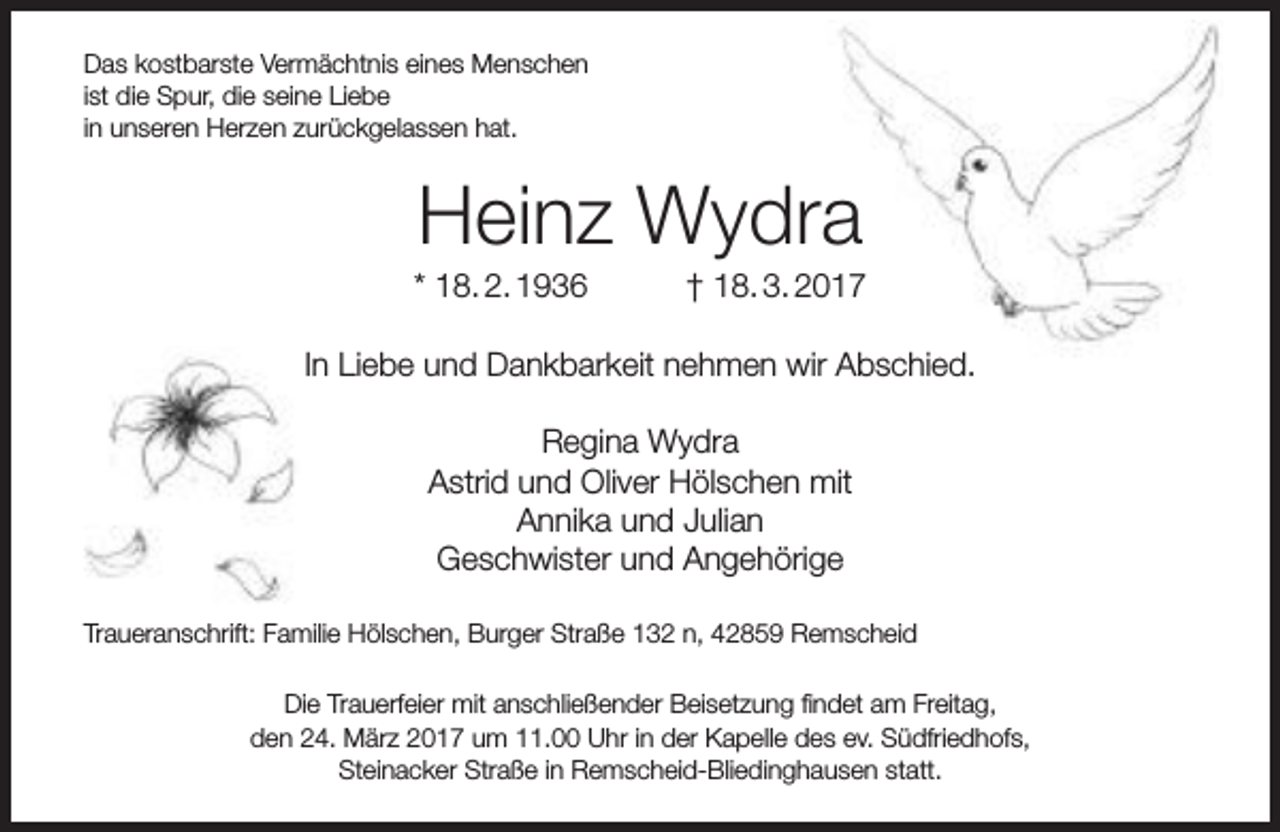 <p>Das kostbarste Vermächtnis eines Menschen<br />ist die Spur, die seine Liebe<br />in unseren Herzen zurückgelassen hat.</p><p>Heinz Wydra</p><p>* 18. 2. 1936</p><p>† 18. 3. 2017</p><p>In Liebe und Dankbarkeit nehmen wir Abschied.<br />Regina Wydra<br />Astrid und Oliver Hölschen mit<br />Annika und Julian<br />Geschwister und Angehörige<br />Traueranschrift: Familie Hölschen, Burger Straße 132 n, 42859 Remscheid<br />Die Trauerfeier mit anschließender Beisetzung findet am Freitag,<br />den 24. März 2017 um 11.00 Uhr in der Kapelle des ev. Südfriedhofs,<br />Steinacker Straße in Remscheid-Bliedinghausen statt.</p>