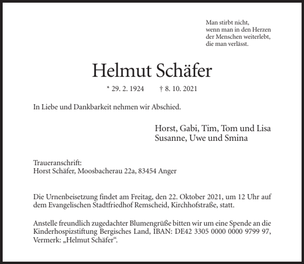 <p>Man stirbt nicht,<br />wenn man in den Herzen<br />der Menschen weiterlebt,<br />die man verlässt.</p><p>Helmut Schäfer<br />* 29. 2. 1924</p><p>† 8. 10. 2021</p><p>In Liebe und Dankbarkeit nehmen wir Abschied.</p><p>Horst, Gabi, Tim, Tom und Lisa<br />Susanne, Uwe und Smina<br />Traueranschrift:<br />Horst Schäfer, Moosbacherau 22a, 83454 Anger<br />Die Urnenbeisetzung findet am Freitag, den 22. Oktober 2021, um 12 Uhr auf<br />dem Evangelischen Stadtfriedhof Remscheid, Kirchhofstraße, statt.<br />Anstelle freundlich zugedachter Blumengrüße bitten wir um eine Spende an die<br />Kinderhospizstiftung Bergisches Land, IBAN: DE42 3305 9797,<br />Vermerk: „Helmut Schäfer“.</p>