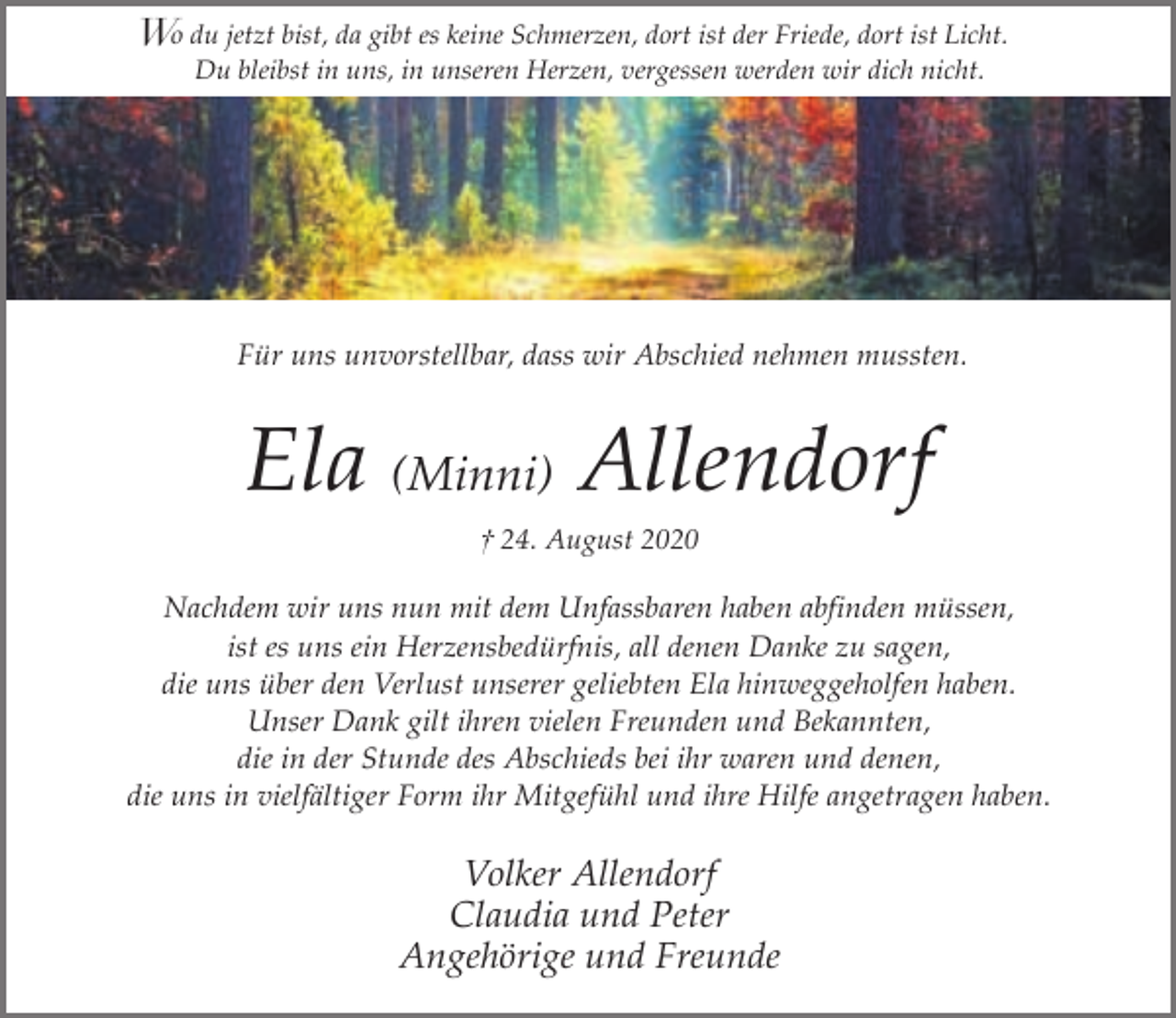 <p>Wo du jetzt bist, da gibt es keine Schmerzen, dort ist der Friede, dort ist Licht.<br />Du bleibst in uns, in unseren Herzen, vergessen werden wir dich nicht.</p><p>Für uns unvorstellbar, dass wir Abschied nehmen mussten.</p><p>Ela (Minni) Allendorf<br />† 24. August 2020</p><p>Nachdem wir uns nun mit dem Unfassbaren haben abfinden müssen,<br />ist es uns ein Herzensbedürfnis, all denen Danke zu sagen,<br />die uns über den Verlust unserer geliebten Ela hinweggeholfen haben.<br />Unser Dank gilt ihren vielen Freunden und Bekannten,<br />die in der Stunde des Abschieds bei ihr waren und denen,<br />die uns in vielfältiger Form ihr Mitgefühl und ihre Hilfe angetragen haben.</p><p>Volker Allendorf<br />Claudia und Peter<br />Angehörige und Freunde</p>