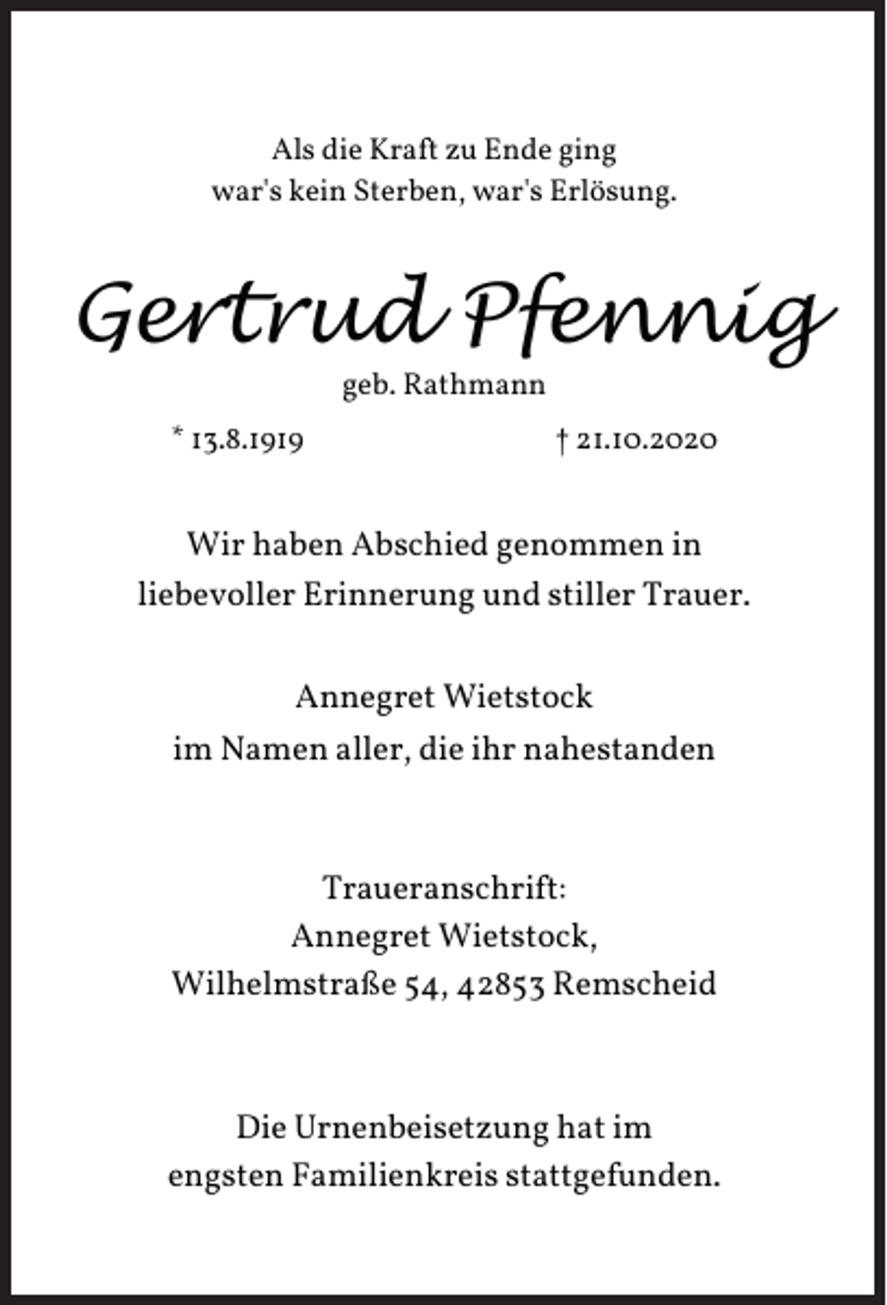 <p>Als die Kraft zu Ende ging<br />war's kein Sterben, war's Erlösung.</p><p>Gertrud Pfennig<br />geb. Rathmann</p><p>* 13.8.1919</p><p>† 21.10.2020</p><p>Wir haben Abschied genommen in<br />liebevoller Erinnerung und stiller Trauer.<br />Annegret Wietstock<br />im Namen aller, die ihr nahestanden</p><p>Traueranschrift:<br />Annegret Wietstock,<br />Wilhelmstraße 54, 42853 Remscheid</p><p>Die Urnenbeisetzung hat im<br />engsten Familienkreis stattgefunden.</p>