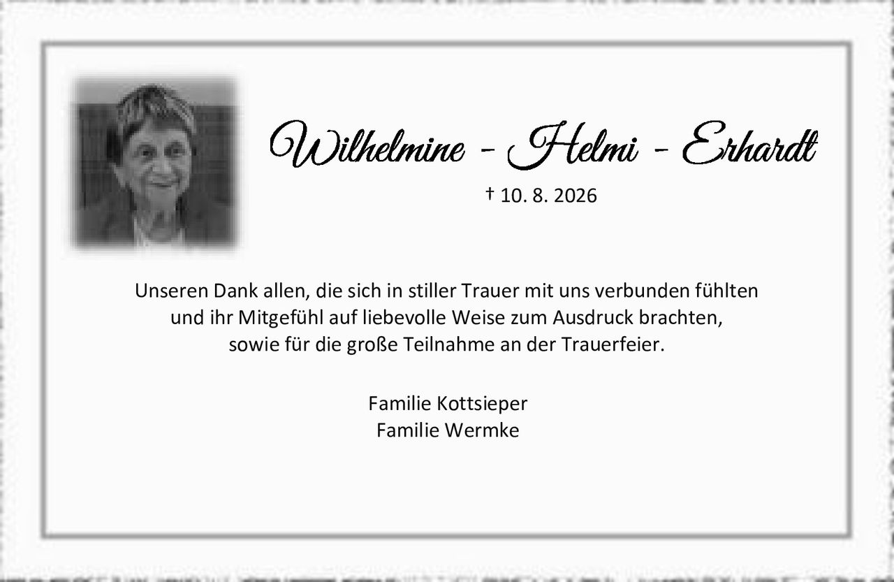 <p><strong>Wilhelmine - Helmi - Erhardt</strong><br>† 10. 8. 2026</p><p>Unseren Dank allen, die sich in stiller Trauer mit uns verbunden fühlten und ihr Mitgefühl auf liebevolle Weise zum Ausdruck brachten, sowie für die große Teilnahme an der Trauerfeier.</p><p>Familie Kottsieper<br>Familie Wermke</p>
