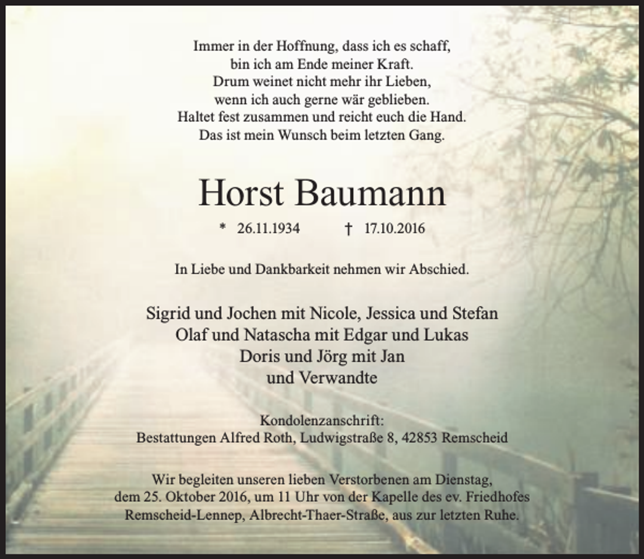 <p>Immer in der Hoffnung, dass ich es schaff,<br />bin ich am Ende meiner Kraft.<br />Drum weinet nicht mehr ihr Lieben,<br />wenn ich auch gerne wär geblieben.<br />Haltet fest zusammen und reicht euch die Hand.<br />Das ist mein Wunsch beim letzten Gang.</p><p>Horst Baumann<br />* 26.11.1934</p><p>† 17.10.2016</p><p>In Liebe und Dankbarkeit nehmen wir Abschied.</p><p>Sigrid und Jochen mit Nicole, Jessica und Stefan<br />Olaf und Natascha mit Edgar und Lukas<br />Doris und Jörg mit Jan<br />und Verwandte<br />Kondolenzanschrift:<br />Bestattungen Alfred Roth, Ludwigstraße 8, 42853 Remscheid<br />Wir begleiten unseren lieben Verstorbenen am Dienstag,<br />dem 25. Oktober 2016, um 11 Uhr von der Kapelle des ev. Friedhofes<br />Remscheid-Lennep, Albrecht-Thaer-Straße, aus zur letzten Ruhe.</p>