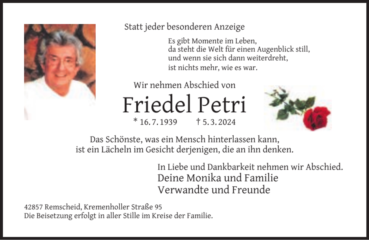 <p>Statt jeder besonderen Anzeige<br />Es gibt Momente im Leben,<br />da steht die Welt für einen Augenblick still,<br />und wenn sie sich dann weiterdreht,<br />ist nichts mehr, wie es war.</p><p>Wir nehmen Abschied von</p><p>Friedel Petri<br />* 16. 7. 1939</p><p>† 5. 3. 2024</p><p>Das Schönste, was ein Mensch hinterlassen kann,<br />ist ein Lächeln im Gesicht derjenigen, die an ihn denken.<br />In Liebe und Dankbarkeit nehmen wir Abschied.</p><p>Deine Monika und Familie<br />Verwandte und Freunde</p><p>42857 Remscheid, Kremenholler Straße 95<br />Die Beisetzung erfolgt in aller Stille im Kreise der Familie.</p>
