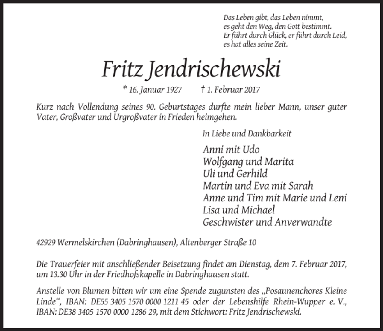 <p>Das Leben gibt, das Leben nimmt,<br />es geht den Weg, den Gott bestimmt.<br />Er führt durch Glück, er führt durch Leid,<br />es hat alles seine Zeit.</p><p>Fritz Jendrischewski<br />* 16. Januar 1927</p><p>† 1. Februar 2017</p><p>Kurz nach Vollendung seines 90. Geburtstages durfte mein lieber Mann, unser guter<br />Vater, Großvater und Urgroßvater in Frieden heimgehen.<br />In Liebe und Dankbarkeit</p><p>Anni mit Udo<br />Wolfgang und Marita<br />Uli und Gerhild<br />Martin und Eva mit Sarah<br />Anne und Tim mit Marie und Leni<br />Lisa und Michael<br />Geschwister und Anverwandte<br />42929 Wermelskirchen (Dabringhausen), Altenberger Straße 10<br />Die Trauerfeier mit anschließender Beisetzung findet am Dienstag, dem 7. Februar 2017,<br />um 13.30 Uhr in der Friedhofskapelle in Dabringhausen statt.<br />Anstelle von Blumen bitten wir um eine Spende zugunsten des „Posaunenchores Kleine<br />Linde“, IBAN: DE55 3405 157000 1211 45 oder der Lebenshilfe Rhein-Wupper e. V.,<br />IBAN: DE38 3405 157000 1286 29, mit dem Stichwort: Fritz Jendrischewski.</p>