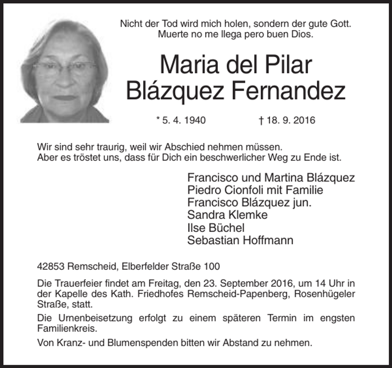 <p>Nicht der Tod wird mich holen, sondern der gute Gott.<br />Muerte no me llega pero buen Dios.</p><p>Maria del Pilar<br />Blázquez Fernandez<br />* 5. 4. 1940</p><p>† 18. 9. 2016</p><p>Wir sind sehr traurig, weil wir Abschied nehmen müssen.<br />Aber es tröstet uns, dass für Dich ein beschwerlicher Weg zu Ende ist.</p><p>Francisco und Martina Blázquez<br />Piedro Cionfoli mit Familie<br />Francisco Blázquez jun.<br />Sandra Klemke<br />Ilse Büchel<br />Sebastian Hoffmann<br />42853 Remscheid, Elberfelder Straße 100<br />Die Trauerfeier findet am Freitag, den 23. September 2016, um 14 Uhr in<br />der Kapelle des Kath. Friedhofes Remscheid-Papenberg, Rosenhügeler<br />Straße, statt.<br />Die Urnenbeisetzung erfolgt zu einem späteren Termin im engsten<br />Familienkreis.<br />Von Kranz- und Blumenspenden bitten wir Abstand zu nehmen.</p>