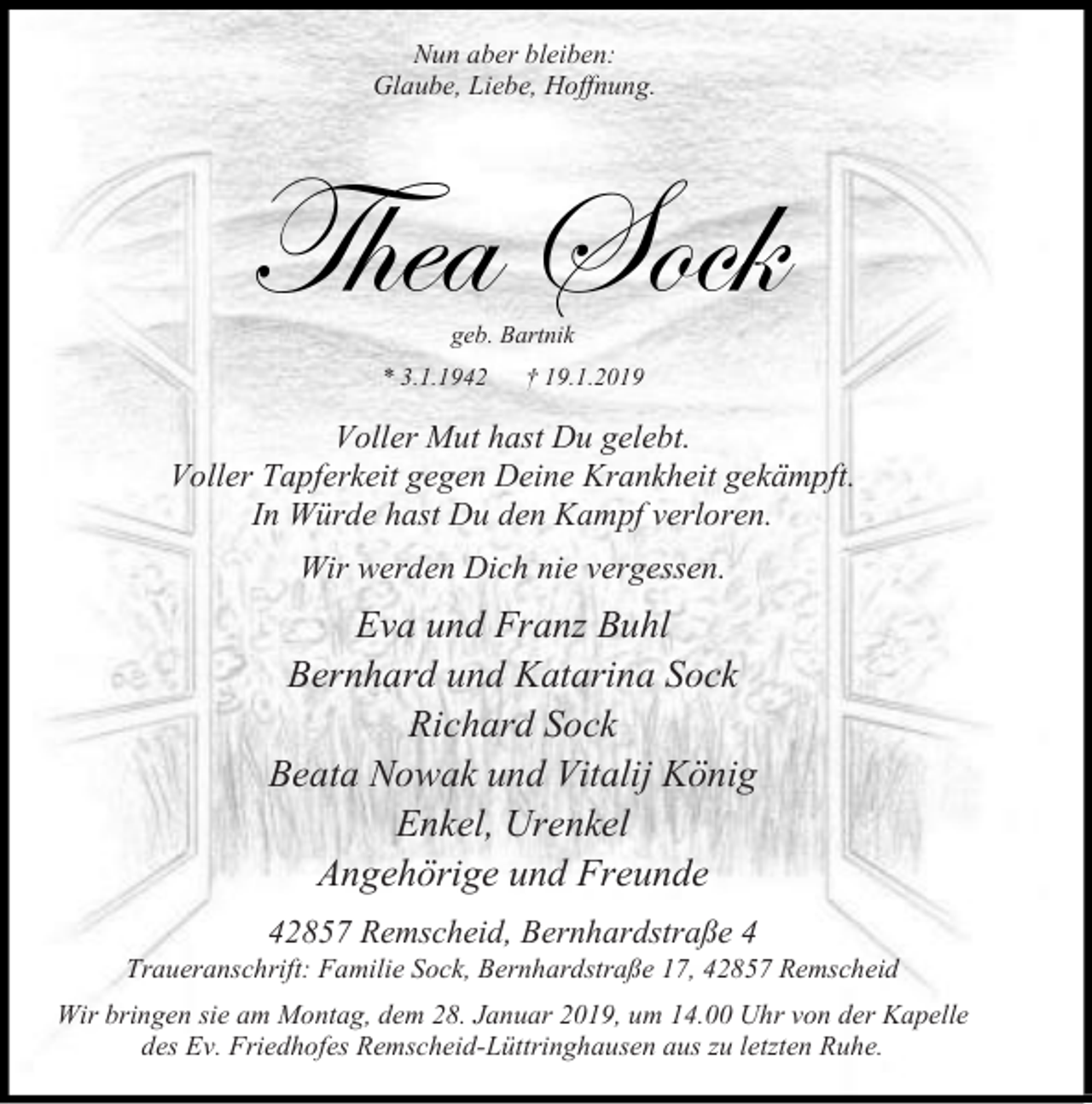 <p>Nun aber bleiben:<br />Glaube, Liebe, Hoffnung.</p><p>Thea Sock<br />geb. Bartnik</p><p>.1.1942</p><p>19.1.2019</p><p>Voller Mut hast Du gelebt.<br />Voller Tapferkeit gegen Deine Krankheit gekämpft.<br />In Würde hast Du den Kampf verloren.<br />Wir werden Dich nie vergessen.</p><p>Eva und Franz Buhl<br />Bernhard und Katarina Sock<br />Richard Sock<br />Beata Nowak und Vitalij König<br />Enkel, Urenkel<br />Angehörige und Freunde<br />42857 Remscheid, Bernhardstraße 4</p><p>Traueranschrift: Familie Sock, Bernhardstraße 17, 42857 Remscheid<br />Wir bringen sie am Montag, dem 28. Januar 2019, um 14.00 Uhr von der Kapelle<br />des Ev. Friedhofes Remscheid-Lüttringhausen aus zu letzten Ruhe.</p>