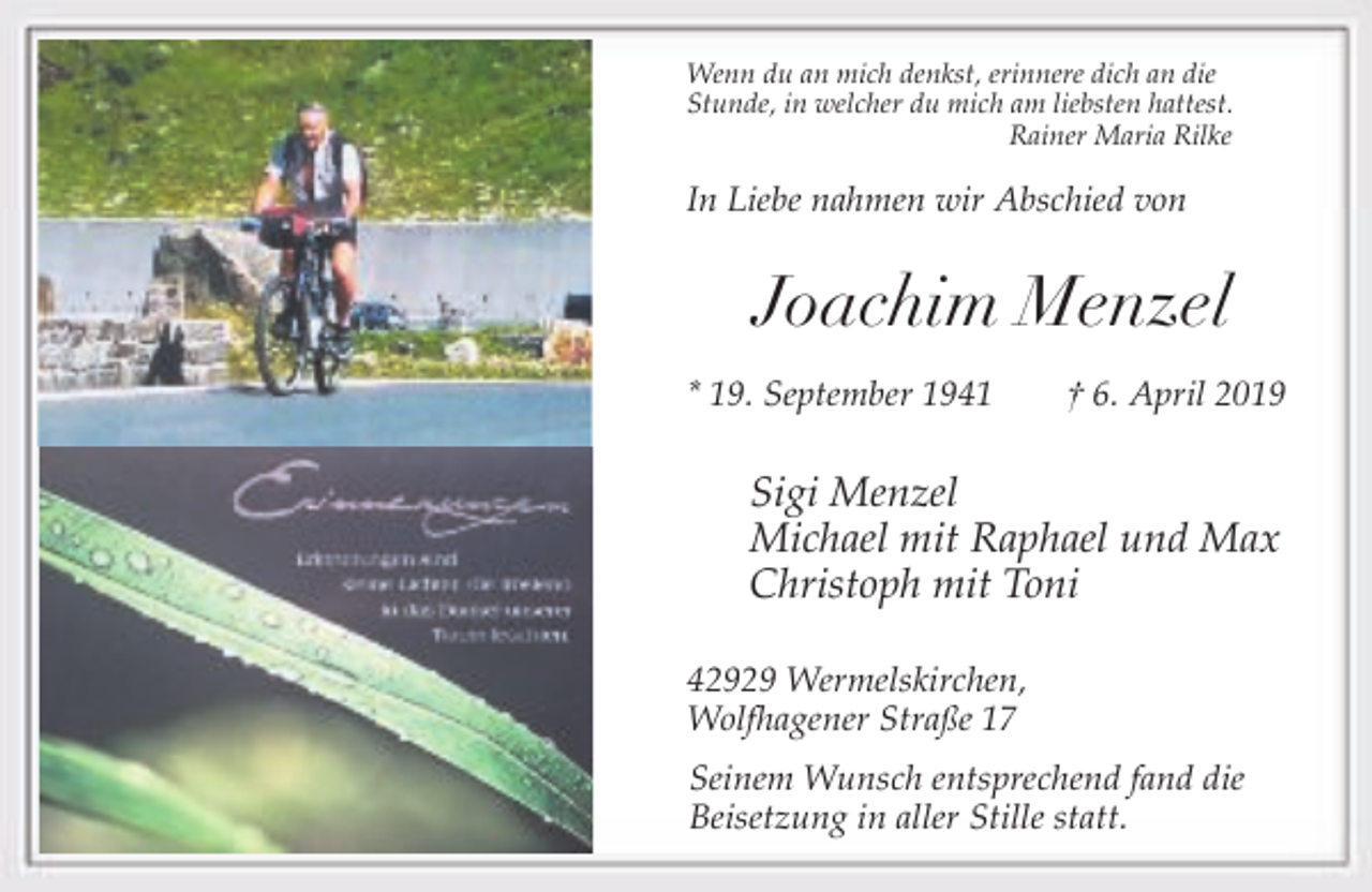 <p>Wenn du an mich denkst, erinnere dich an die<br />Stunde, in welcher du mich am liebsten hattest.<br />Rainer Maria Rilke</p><p>In Liebe nahmen wir Abschied von</p><p>Joachim Menzel<br />* 19. September 1941</p><p>† 6. April 2019</p><p>Sigi Menzel<br />Michael mit Raphael und Max<br />Christoph mit Toni<br />42929 Wermelskirchen,<br />Wolfhagener Straße 17<br />Seinem Wunsch entsprechend fand die<br />Beisetzung in aller Stille statt.</p>