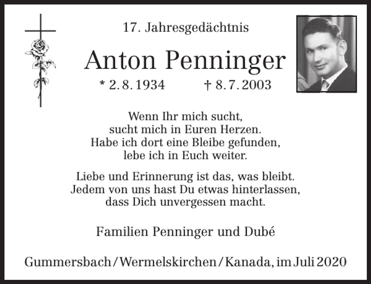 <p>17. Jahresgedächtnis</p><p>Anton Penninger<br />* 2. 8. 1934</p><p>† 8. 7. 2003</p><p>Wenn Ihr mich sucht,<br />sucht mich in Euren Herzen.<br />Habe ich dort eine Bleibe gefunden,<br />lebe ich in Euch weiter.<br />Liebe und Erinnerung ist das, was bleibt.<br />Jedem von uns hast Du etwas hinterlassen,<br />dass Dich unvergessen macht.</p><p>Familien Penninger und Dubé<br />Gummersbach / Wermelskirchen / Kanada, im Juli 2020</p>