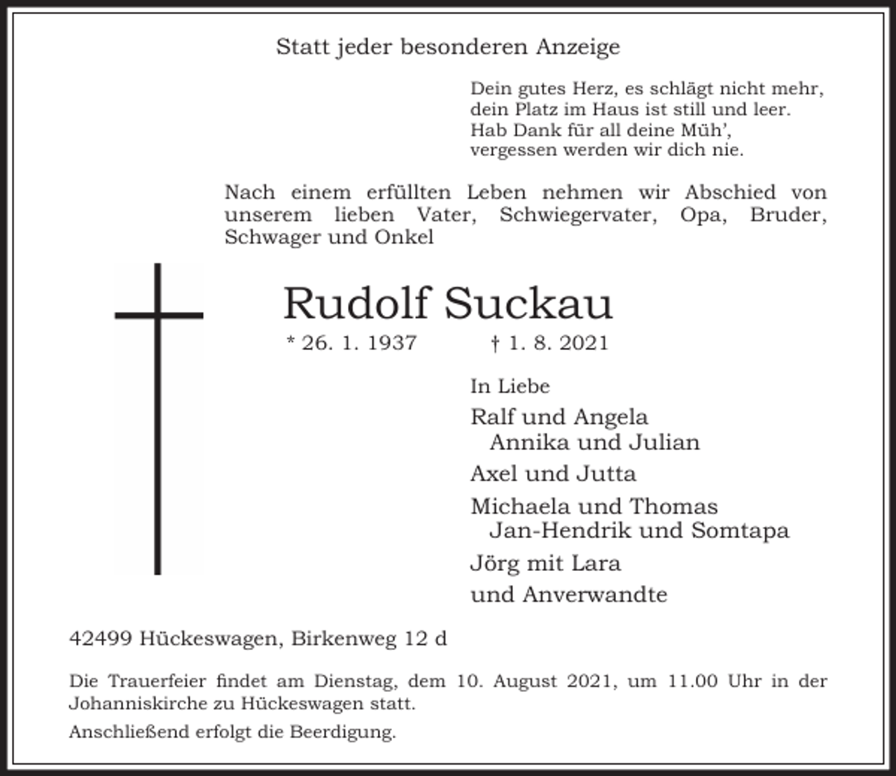 <p>Statt jeder besonderen Anzeige<br />Dein gutes Herz, es schlägt nicht mehr,<br />dein Platz im Haus ist still und leer.<br />Hab Dank für all deine Müh’,<br />vergessen werden wir dich nie.</p><p>Nach einem erfüllten Leben nehmen wir Abschied von<br />unserem lieben Vater, Schwiegervater, Opa, Bruder,<br />Schwager und Onkel</p><p>Rudolf Suckau<br />* 26. 1. 1937</p><p>† 1. 8. 2021</p><p>In Liebe</p><p>Ralf und Angela<br />Annika und Julian<br />Axel und Jutta<br />Michaela und Thomas<br />Jan-Hendrik und Somtapa<br />Jörg mit Lara<br />und Anverwandte<br />42499 Hückeswagen, Birkenweg 12 d<br />Die Trauerfeier ndet am Dienstag, dem 10. August 2021, um 11.00 Uhr in der<br />Johanniskirche zu Hückeswagen statt.<br />Anschließend erfolgt die Beerdigung.</p>