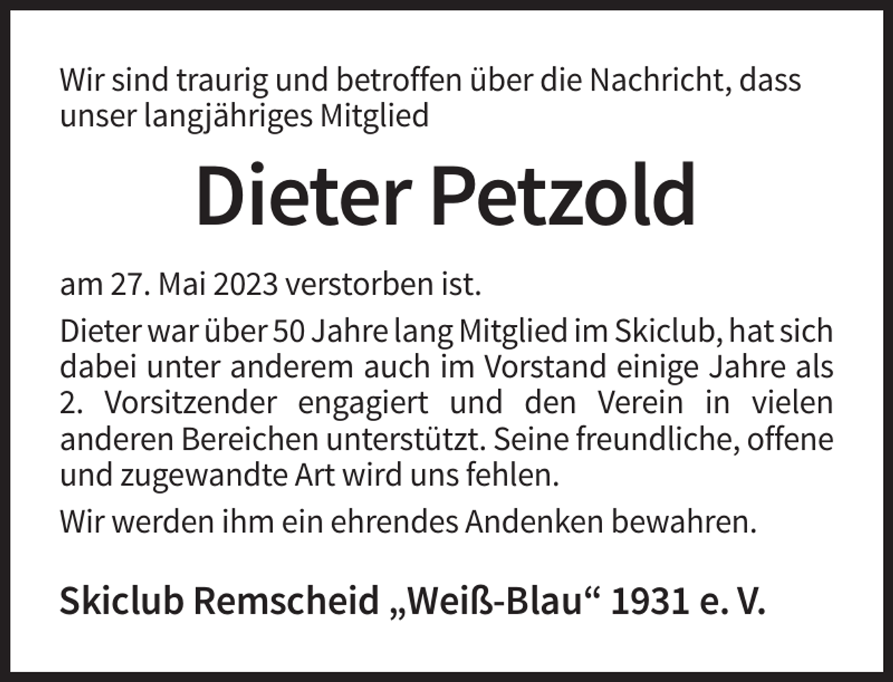 <p>Wir sind traurig und betroffen über die Nachricht, dass<br />unser langjähriges Mitglied</p><p>Dieter Petzold<br />am 27. Mai 2023 verstorben ist.<br />Dieter war über 50 Jahre lang Mitglied im Skiclub, hat sich<br />dabei unter anderem auch im Vorstand einige Jahre als<br />2. Vorsitzender engagiert und den Verein in vielen<br />anderen Bereichen unterstützt. Seine freundliche, offene<br />und zugewandte Art wird uns fehlen.<br />Wir werden ihm ein ehrendes Andenken bewahren.</p><p>Skiclub Remscheid „Weiß-Blau“ 1931 e. V.</p>