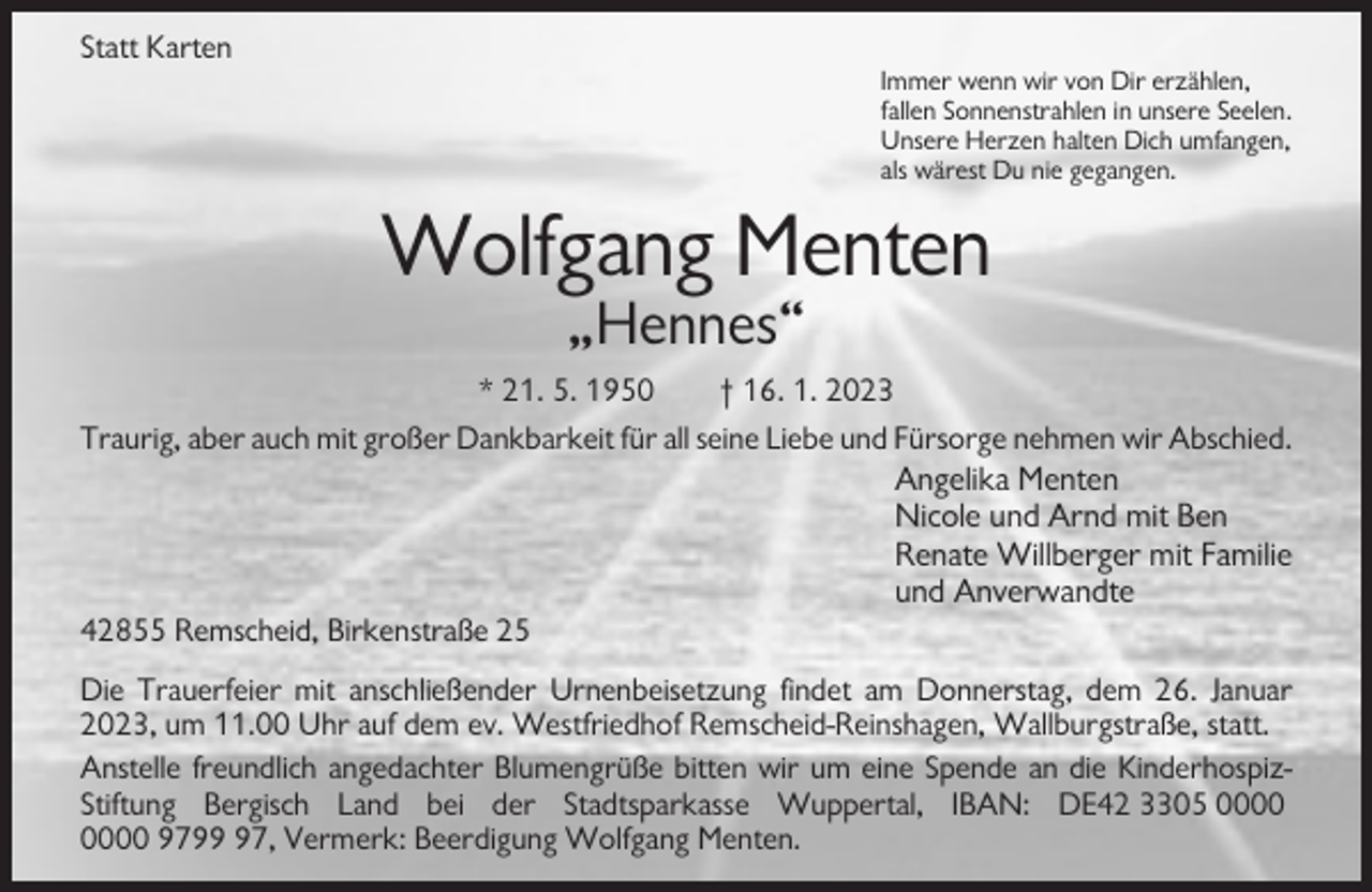<p>Statt Karten<br />Immer wenn wir von Dir erzählen,<br />fallen Sonnenstrahlen in unsere Seelen.<br />Unsere Herzen halten Dich umfangen,<br />als wärest Du nie gegangen.</p><p>Wolfgang Menten<br />„Hennes“<br />* 21. 5. 1950<br />† 16. 1. 2023<br />Traurig, aber auch mit großer Dankbarkeit für all seine Liebe und Fürsorge nehmen wir Abschied.</p><p>Angelika Menten<br />Nicole und Arnd mit Ben<br />Renate Willberger mit Familie<br />und Anverwandte<br />42855 Remscheid, Birkenstraße 25<br />Die Trauerfeier mit anschließender Urnenbeisetzung findet am Donnerstag, dem 26. Januar<br />2023, um 11.00 Uhr auf dem ev. Westfriedhof Remscheid-Reinshagen, Wallburgstraße, statt.<br />Anstelle freundlich angedachter Blumengrüße bitten wir um eine Spende an die KinderhospizStiftung Bergisch Land bei der Stadtsparkasse Wuppertal, IBAN: DE42 3305 9797, Vermerk: Beerdigung Wolfgang Menten.</p>