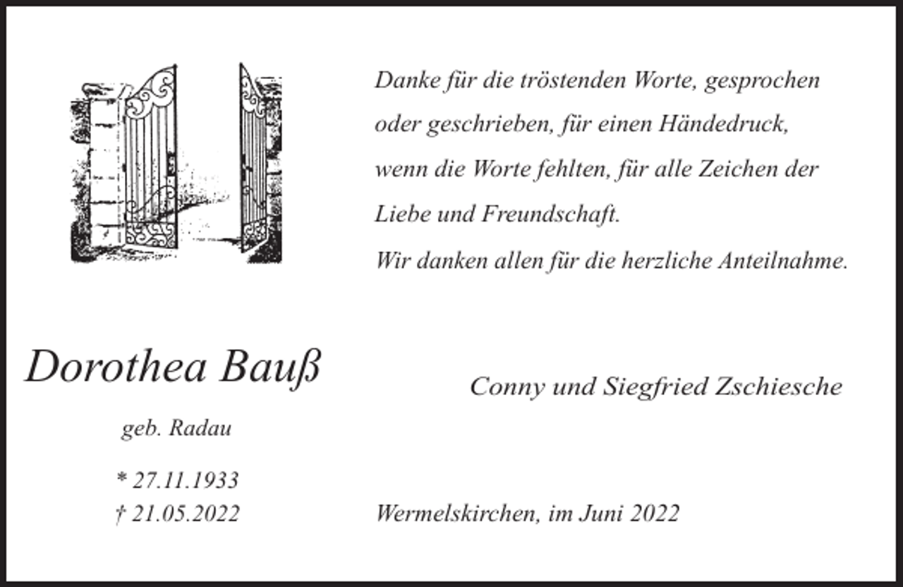 <p>Danke für die tröstenden Worte, gesprochen<br />oder geschrieben, für einen Händedruck,<br />wenn die Worte fehlten, für alle Zeichen der<br />Liebe und Freundschaft.<br />Wir danken allen für die herzliche Anteilnahme.</p><p>Dorothea Bauß</p><p>Conny und Siegfried Zschiesche</p><p>geb. Radau<br />* 27.11.1933<br />† 21.05.2022</p><p>Wermelskirchen, im Juni 2022</p>