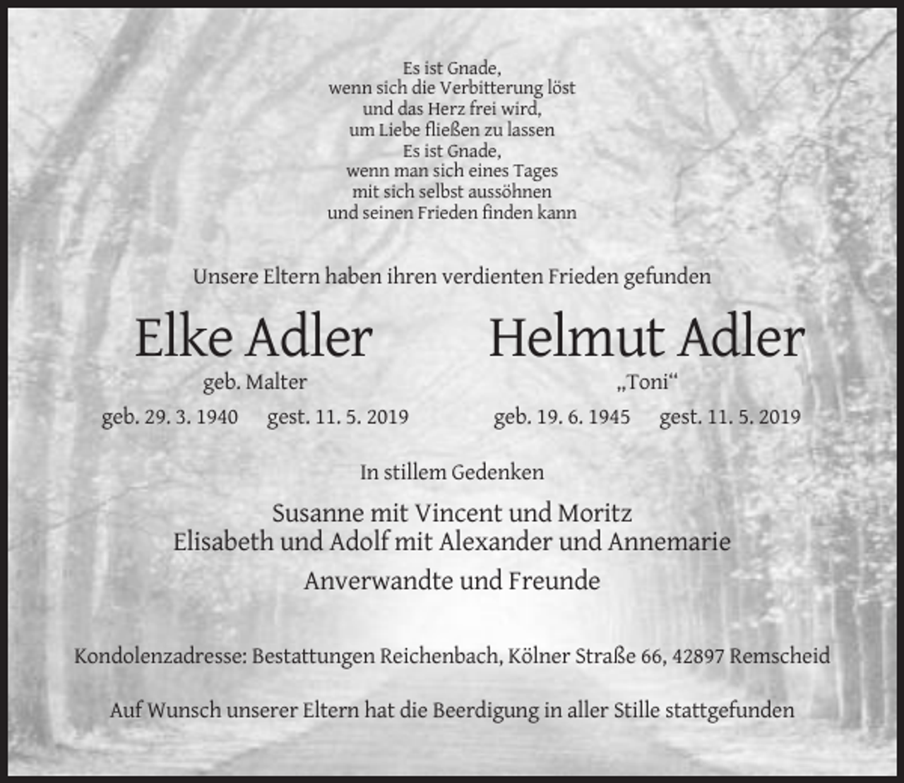 <p>Es ist Gnade,<br />wenn sich die Verbitterung löst<br />und das Herz frei wird,<br />um Liebe fließen zu lassen<br />Es ist Gnade,<br />wenn man sich eines Tages<br />mit sich selbst aussöhnen<br />und seinen Frieden finden kann</p><p>Unsere Eltern haben ihren verdienten Frieden gefunden</p><p>Elke Adler</p><p>Helmut Adler</p><p>geb. Malter<br />geb. 29. 3. 1940</p><p>„Toni“</p><p>gest. 11. 5. 2019</p><p>geb. 19. 6. 1945</p><p>gest. 11. 5. 2019</p><p>In stillem Gedenken</p><p>Susanne mit Vincent und Moritz<br />Elisabeth und Adolf mit Alexander und Annemarie<br />Anverwandte und Freunde<br />Kondolenzadresse: Bestattungen Reichenbach, Kölner Straße 66, 42897 Remscheid<br />Auf Wunsch unserer Eltern hat die Beerdigung in aller Stille stattgefunden</p>