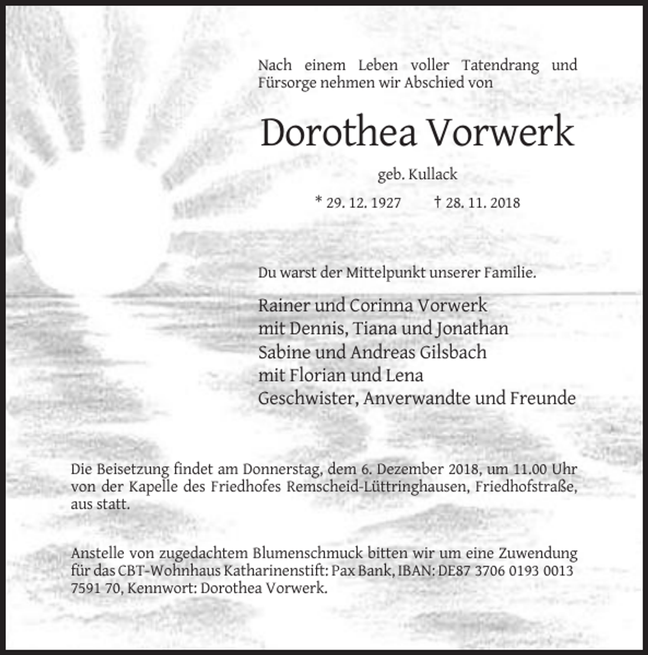 <p>Nach einem Leben voller Tatendrang und<br />Fürsorge nehmen wir Abschied von</p><p>Dorothea Vorwerk<br />geb. Kullack<br />* 29. 12. 1927</p><p>† 28. 11. 2018</p><p>Du warst der Mittelpunkt unserer Familie.</p><p>Rainer und Corinna Vorwerk<br />mit Dennis, Tiana und Jonathan<br />Sabine und Andreas Gilsbach<br />mit Florian und Lena<br />Geschwister, Anverwandte und Freunde</p><p>Die Beisetzung findet am Donnerstag, dem 6. Dezember 2018, um 11.00 Uhr<br />von der Kapelle des Friedhofes Remscheid-Lüttringhausen, Friedhofstraße,<br />aus statt.</p><p>Anstelle von zugedachtem Blumenschmuck bitten wir um eine Zuwendung<br />für das CBT-Wohnhaus Katharinenstift: Pax Bank, IBAN: DE87 3706 0193 0013<br />7591 70, Kennwort: Dorothea Vorwerk.</p>