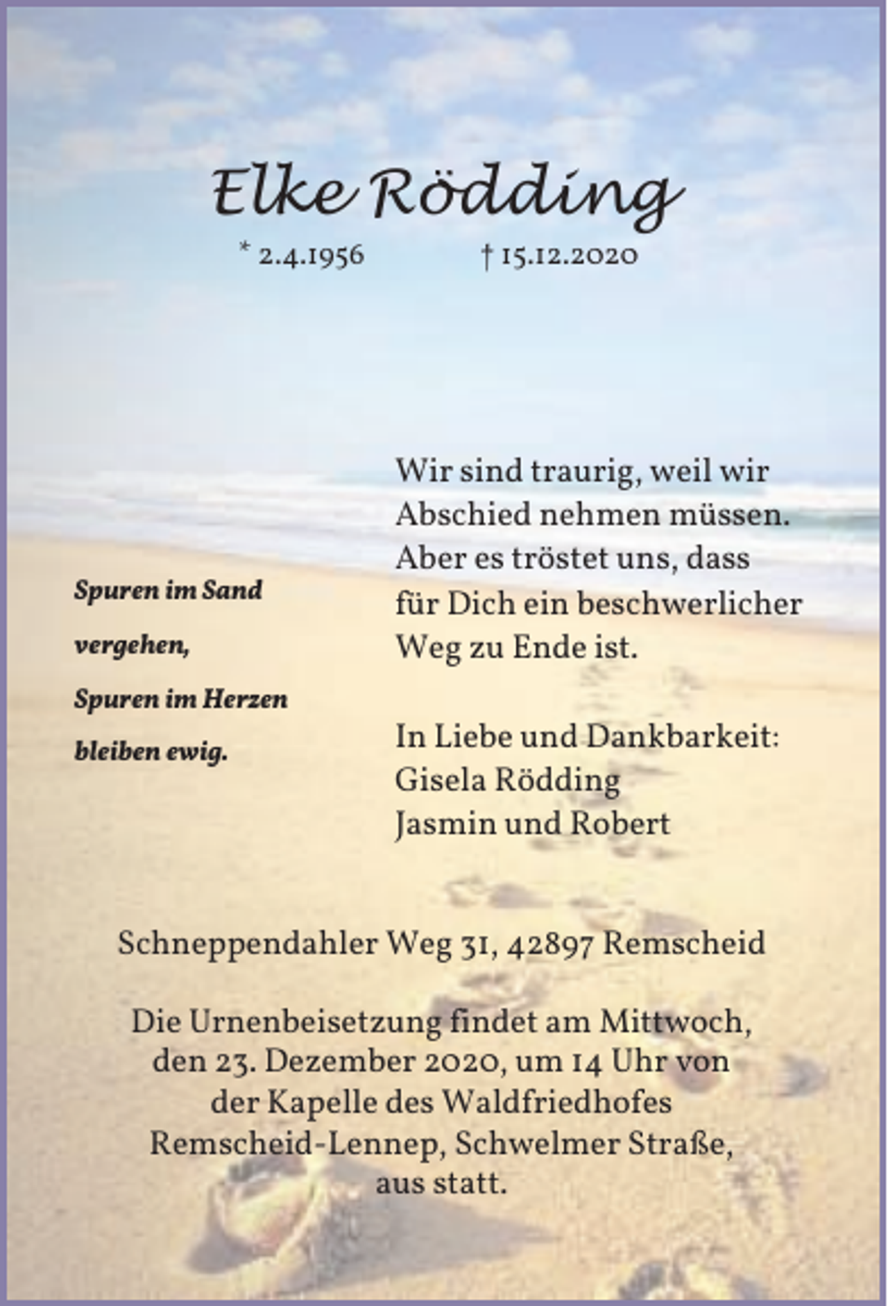 <p>Elke Rödding<br />* 2.4.1956</p><p>Spuren im Sand<br />vergehen,<br />Spuren im Herzen<br />bleiben ewig.</p><p>† 15.12.2020</p><p>Wir sind traurig, weil wir<br />Abschied nehmen müssen.<br />Aber es tröstet uns, dass<br />für Dich ein beschwerlicher<br />Weg zu Ende ist.<br />In Liebe und Dankbarkeit:<br />Gisela Rödding<br />Jasmin und Robert</p><p>Schneppendahler Weg 31, 42897 Remscheid<br />Die Urnenbeisetzung findet am Mittwoch,<br />den 23. Dezember 2020, um 14 Uhr von<br />der Kapelle des Waldfriedhofes<br />Remscheid-Lennep, Schwelmer Straße,<br />aus statt.</p>