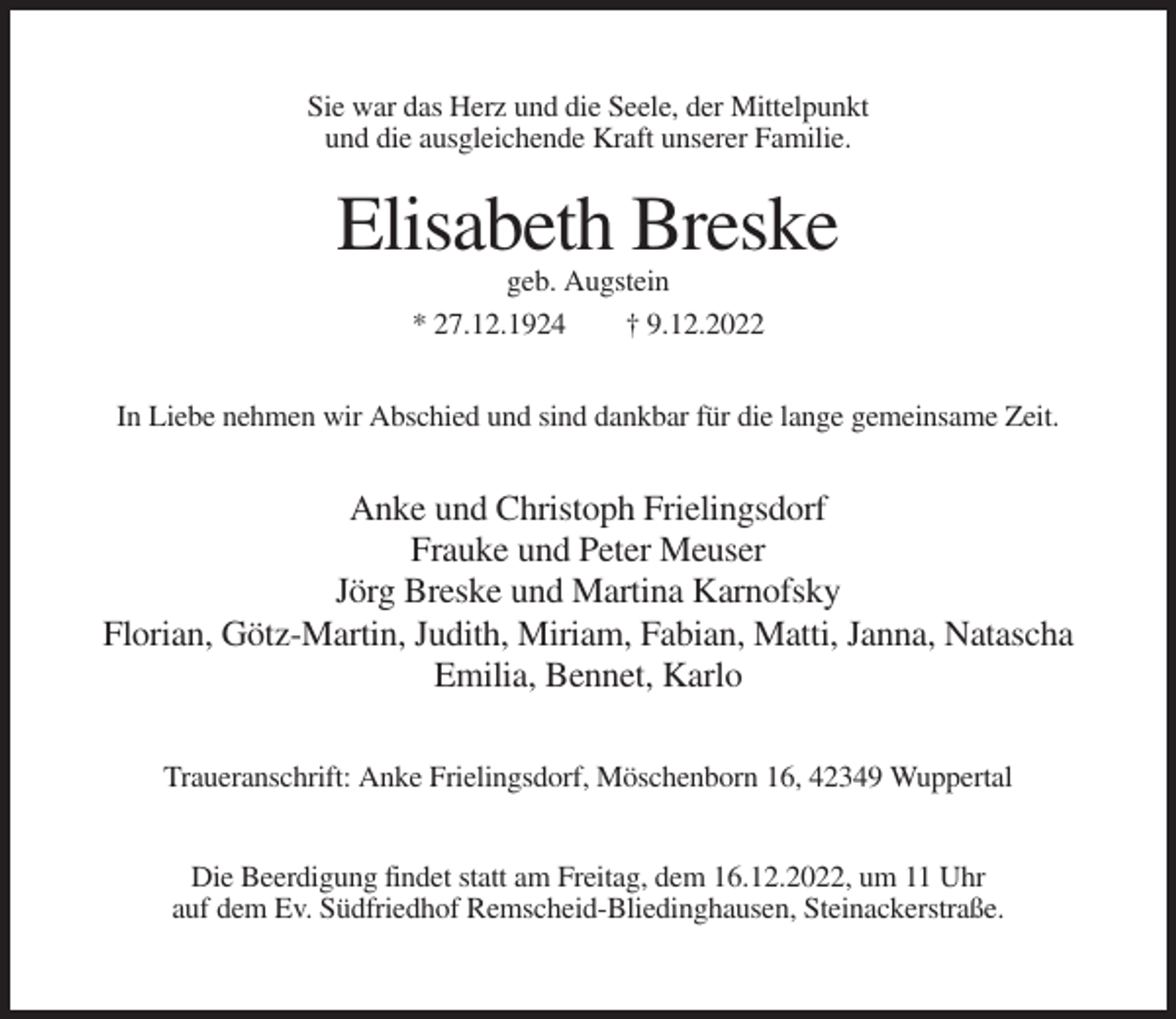 <p>Sie war das Herz und die Seele, der Mittelpunkt<br />und die ausgleichende Kraft unserer Familie.</p><p>Elisabeth Breske<br />geb. Augstein<br />* 27.12.1924<br />† 9.12.2022<br />In Liebe nehmen wir Abschied und sind dankbar für die lange gemeinsame Zeit.</p><p>Anke und Christoph Frielingsdorf<br />Frauke und Peter Meuser<br />Jörg Breske und Martina Karnofsky<br />Florian, Götz-Martin, Judith, Miriam, Fabian, Matti, Janna, Natascha<br />Emilia, Bennet, Karlo<br />Traueranschrift: Anke Frielingsdorf, Möschenborn 16, 42349 Wuppertal<br />Die Beerdigung findet statt am Freitag, dem 16.12.2022, um 11 Uhr<br />auf dem Ev. Südfriedhof Remscheid-Bliedinghausen, Steinackerstraße.</p>