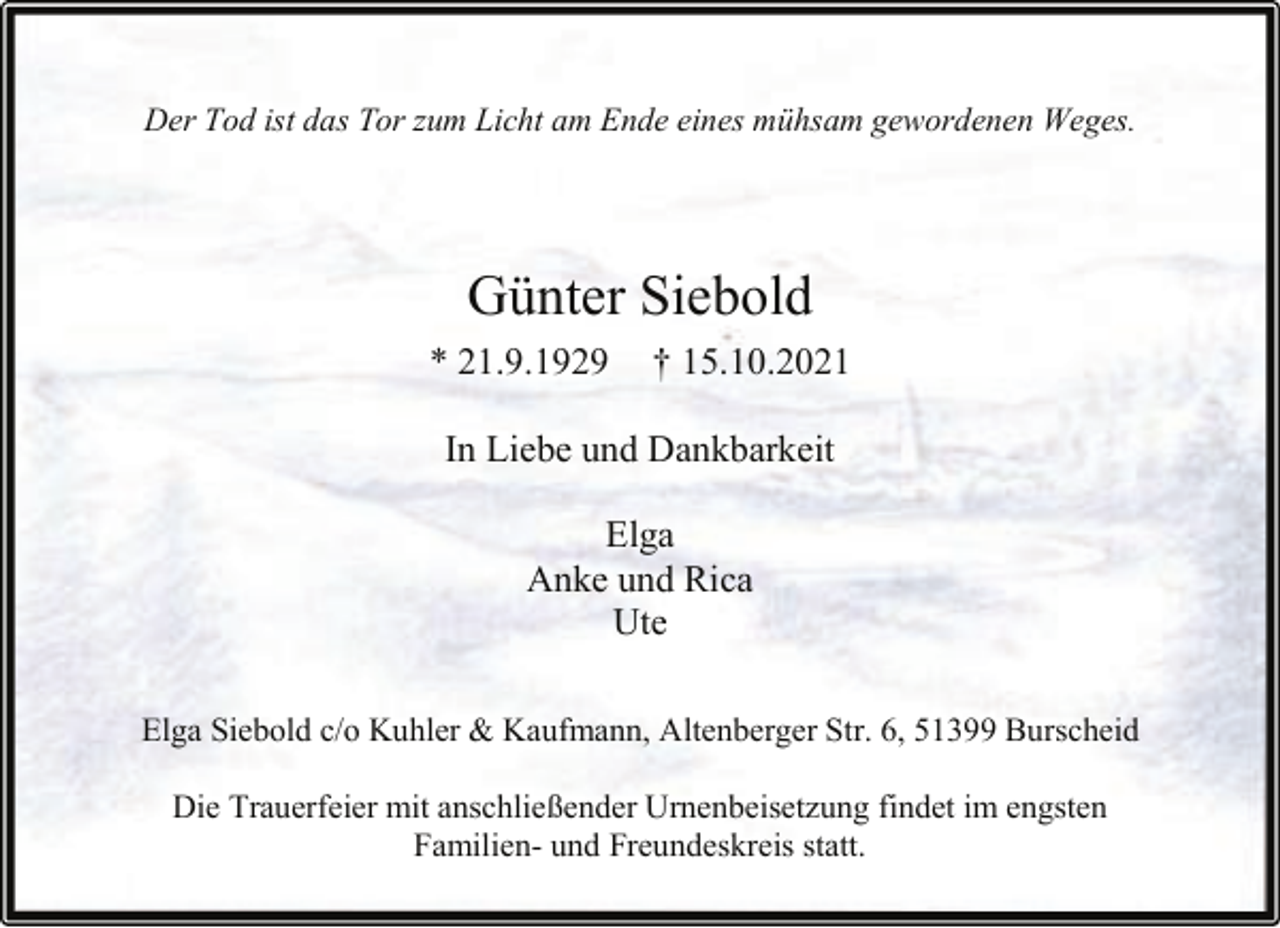 <p>Der Tod ist das Tor zum Licht am Ende eines mühsam gewordenen Weges.</p><p>Günter Siebold<br />* 21.9.1929</p><p>† 15.10.2021</p><p>In Liebe und Dankbarkeit<br />Elga<br />Anke und Rica<br />Ute<br />Elga Siebold c/o Kuhler &amp; Kaufmann, Altenberger Str. 6, 51399 Burscheid<br />Die Trauerfeier mit anschließender Urnenbeisetzung findet im engsten<br />Familien- und Freundeskreis statt.</p>