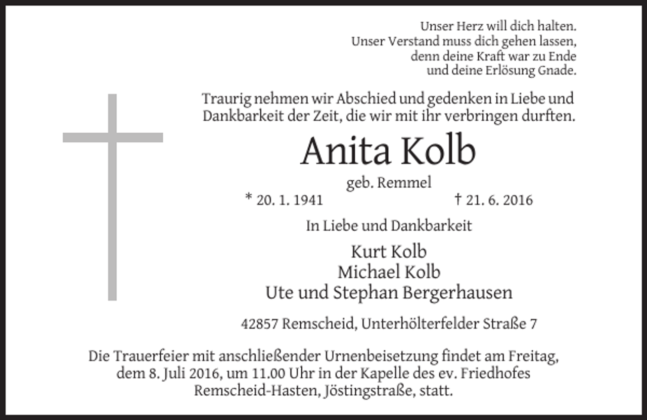 <p>Unser Herz will dich halten.<br />Unser Verstand muss dich gehen lassen,<br />denn deine Kraft war zu Ende<br />und deine Erlösung Gnade.</p><p>Traurig nehmen wir Abschied und gedenken in Liebe und<br />Dankbarkeit der Zeit, die wir mit ihr verbringen durften.</p><p>Anita Kolb<br />geb. Remmel<br />* 20. 1. 1941</p><p>† 21. 6. 2016</p><p>In Liebe und Dankbarkeit</p><p>Kurt Kolb<br />Michael Kolb<br />Ute und Stephan Bergerhausen<br />42857 Remscheid, Unterhölterfelder Straße 7<br />Die Trauerfeier mit anschließender Urnenbeisetzung findet am Freitag,<br />dem 8. Juli 2016, um 11.00 Uhr in der Kapelle des ev. Friedhofes<br />Remscheid-Hasten, Jöstingstraße, statt.</p>