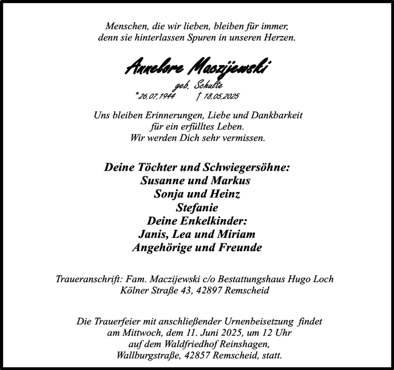 <p>Menschen, die wir lieben, bleiben für immer,<br />denn sie hinterlassen Spuren in unseren Herzen.</p><p>Annelore Maczijewski<br />* 26.07.1944</p><p>geb. Schulte</p><p>† 18.05.2025</p><p>Uns bleiben Erinnerungen, Liebe und Dankbarkeit<br />für ein erfülltes Leben.<br />Wir werden Dich sehr vermissen.</p><p>Deine Töchter und Schwiegersöhne:<br />Susanne und Markus<br />Sonja und Heinz<br />Stefanie<br />Deine Enkelkinder:<br />Janis, Lea und Miriam<br />Angehörige und Freunde<br />Traueranschrift: Fam. Maczijewski c/o Bestattungshaus Hugo Loch<br />Kölner Straße 43, 42897 Remscheid<br />Die Trauerfeier mit anschließender Urnenbeisetzung findet<br />am Mittwoch, dem 11. Juni 2025, um 12 Uhr<br />auf dem Waldfriedhof Reinshagen,<br />Wallburgstraße, 42857 Remscheid, statt.</p>