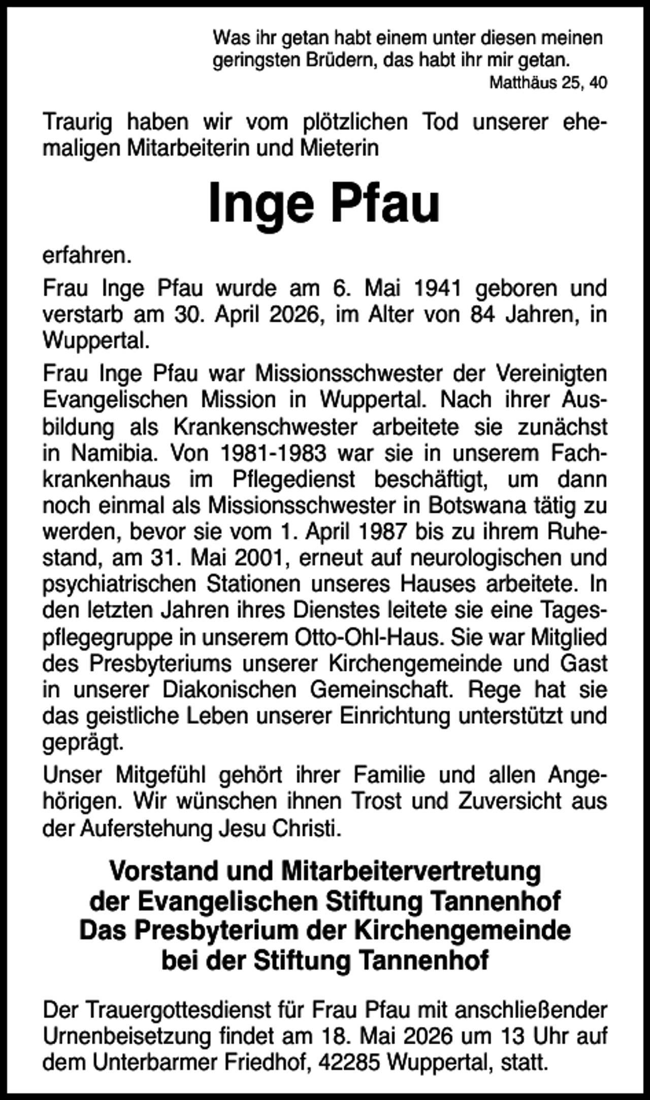 <p>Was ihr getan habt einem unter diesen meinen<br />geringsten Brüdern, das habt ihr mir getan.</p><p>Matthäus 25, 40</p><p>Traurig haben wir vom plötzlichen Tod unserer ehemaligen Mitarbeiterin und Mieterin</p><p>Inge Pfau</p><p>erfahren.<br />Frau Inge Pfau wurde am 6. Mai 1941 geboren und<br />verstarb am 30. April 2026, im Alter von 84 Jahren, in<br />Wuppertal.<br />Frau Inge Pfau war Missionsschwester der Vereinigten<br />Evangelischen Mission in Wuppertal. Nach ihrer Ausbildung als Krankenschwester arbeitete sie zunächst<br />in Namibia. Von 1981-1983 war sie in unserem Fachkrankenhaus im Pﬂegedienst beschäftigt, um dann<br />noch einmal als Missionsschwester in Botswana tätig zu<br />werden, bevor sie vom 1. April 1987 bis zu ihrem Ruhestand, am 31. Mai 2001, erneut auf neurologischen und<br />psychiatrischen Stationen unseres Hauses arbeitete. In<br />den letzten Jahren ihres Dienstes leitete sie eine Tagespﬂegegruppe in unserem Otto-Ohl-Haus. Sie war Mitglied<br />des Presbyteriums unserer Kirchengemeinde und Gast<br />in unserer Diakonischen Gemeinschaft. Rege hat sie<br />das geistliche Leben unserer Einrichtung unterstützt und<br />geprägt.<br />Unser Mitgefühl gehört ihrer Familie und allen Angehörigen. Wir wünschen ihnen Trost und Zuversicht aus<br />der Auferstehung Jesu Christi.</p><p>Vorstand und Mitarbeitervertretung<br />der Evangelischen Stiftung Tannenhof<br />Das Presbyterium der Kirchengemeinde<br />bei der Stiftung Tannenhof<br />Der Trauergottesdienst für Frau Pfau mit anschließender<br />Urnenbeisetzung ﬁndet am 18. Mai 2026 um 13 Uhr auf<br />dem Unterbarmer Friedhof, 42285 Wuppertal, statt.</p>