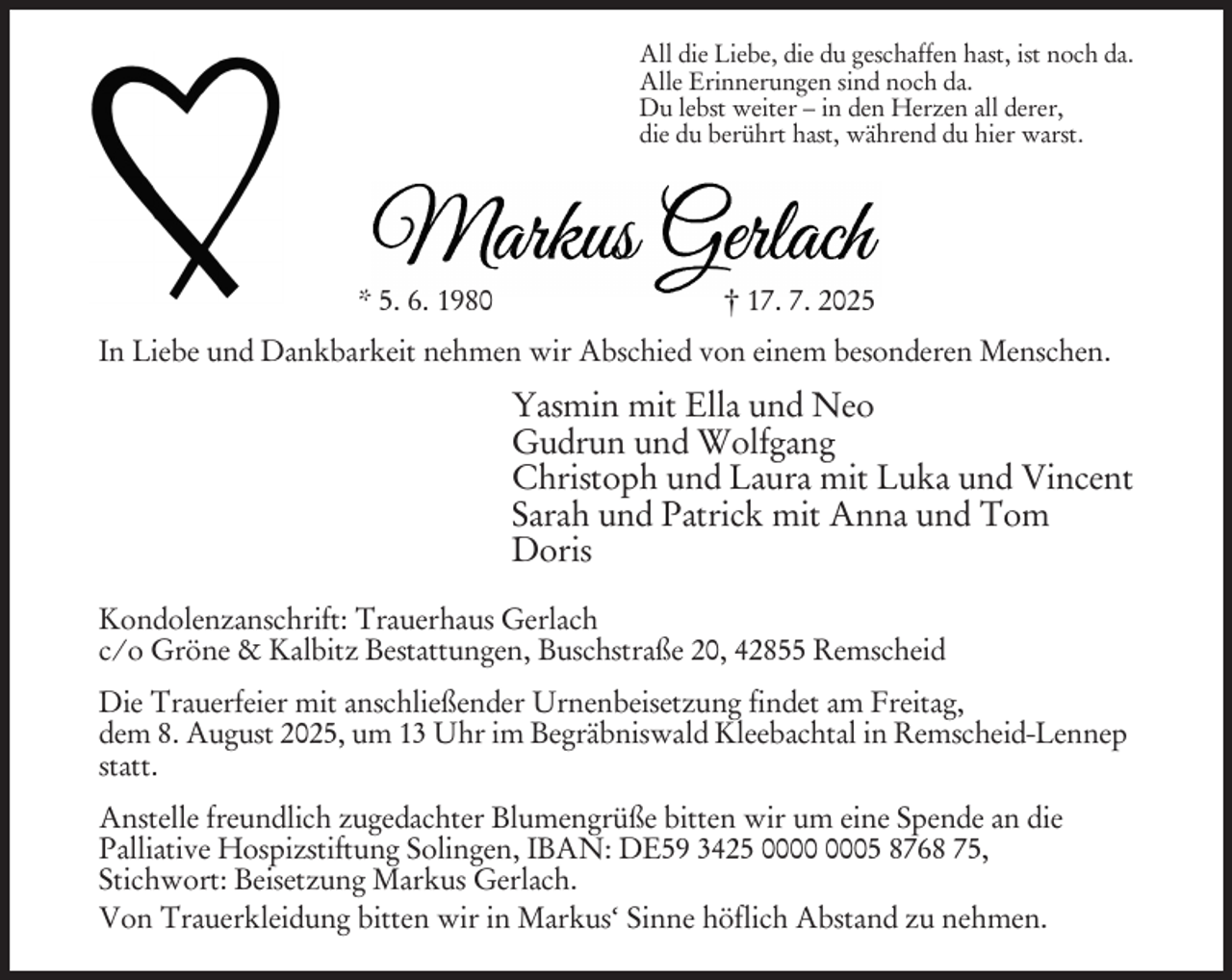 <p>All die Liebe, die du geschaffen hast, ist noch da.<br />Alle Erinnerungen sind noch da.<br />Du lebst weiter – in den Herzen all derer,<br />die du berührt hast, während du hier warst.</p><p>* 5. 6. 1980</p><p>† 17. 7. 2025</p><p>In Liebe und Dankbarkeit nehmen wir Abschied von einem besonderen Menschen.</p><p>Yasmin mit Ella und Neo<br />Gudrun und Wolfgang<br />Christoph und Laura mit Luka und Vincent<br />Sarah und Patrick mit Anna und Tom<br />Doris<br />Kondolenzanschrift: Trauerhaus Gerlach<br />c/o Gröne &amp; Kalbitz Bestattungen, Buschstraße 20, 42855 Remscheid<br />Die Trauerfeier mit anschließender Urnenbeisetzung findet am Freitag,<br />dem 8. August 2025, um 13 Uhr im Begräbniswald Kleebachtal in Remscheid-Lennep<br />statt.<br />Anstelle freundlich zugedachter Blumengrüße bitten wir um eine Spende an die<br />Palliative Hospizstiftung Solingen, IBAN: DE59 3425 05 8768 75,<br />Stichwort: Beisetzung Markus Gerlach.<br />Von Trauerkleidung bitten wir in Markus‘ Sinne höflich Abstand zu nehmen.</p>