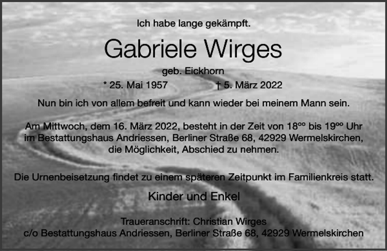 <p>Ich habe lange gekämpft.</p><p>Gabriele Wirges</p><p>geb. Eickhorn<br />* 25. Mai 1957<br />† 5. März 2022<br />Nun bin ich von allem befreit und kann wieder bei meinem Mann sein.<br />Am Mittwoch, dem 16. März 2022, besteht in der Zeit von 18ºº bis 19ºº Uhr<br />im Bestattungshaus Andriessen, Berliner Straße 68, 42929 Wermelskirchen,<br />die Möglichkeit, Abschied zu nehmen.<br />Die Urnenbeisetzung findet zu einem späteren Zeitpunkt im Familienkreis statt.</p><p>Kinder und Enkel<br />Traueranschrift: Christian Wirges<br />c/o Bestattungshaus Andriessen, Berliner Straße 68, 42929 Wermelskirchen</p>