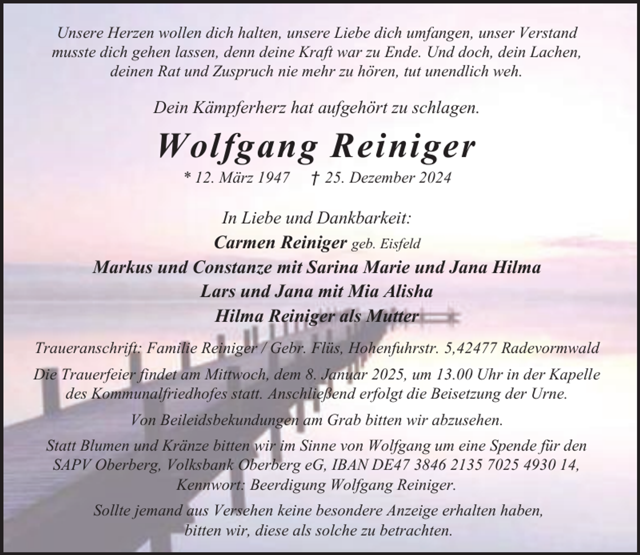 <p>Unsere Herzen wollen dich halten, unsere Liebe dich umfangen, unser Verstand<br />musste dich gehen lassen, denn deine Kraft war zu Ende. Und doch, dein Lachen,<br />deinen Rat und Zuspruch nie mehr zu hören, tut unendlich weh.</p><p>Dein Kämpferherz hat aufgehört zu schlagen.</p><p>Wolfgang Reiniger<br />* 12. März 1947</p><p>† 25. Dezember 2024</p><p>In Liebe und Dankbarkeit:<br />Carmen Reiniger geb. Eisfeld<br />Markus und Constanze mit Sarina Marie und Jana Hilma<br />Lars und Jana mit Mia Alisha<br />Hilma Reiniger als Mutter<br />Traueranschrift: Familie Reiniger / Gebr. Flüs, Hohenfuhrstr. 5,42477 Radevormwald<br />Die Trauerfeier findet am Mittwoch, dem 8. Januar 2025, um 13.00 Uhr in der Kapelle<br />des Kommunalfriedhofes statt. Anschließend erfolgt die Beisetzung der Urne.<br />Von Beileidsbekundungen am Grab bitten wir abzusehen.<br />Statt Blumen und Kränze bitten wir im Sinne von Wolfgang um eine Spende für den<br />SAPV Oberberg, Volksbank Oberberg eG, IBAN DE47 3846 2135 7025 4930 14,<br />Kennwort: Beerdigung Wolfgang Reiniger.<br />Sollte jemand aus Versehen keine besondere Anzeige erhalten haben,<br />bitten wir, diese als solche zu betrachten.</p>