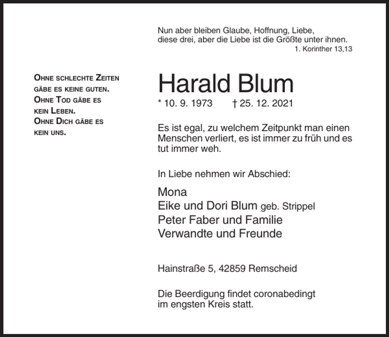 <p>Nun aber bleiben Glaube, Hoffnung, Liebe,<br />diese drei, aber die Liebe ist die Größte unter ihnen.<br />1. Korinther 13,13</p><p>OHNE SCHLECHTE ZEITEN<br />GÄBE ES KEINE GUTEN.<br />OHNE TOD GÄBE ES<br />KEIN LEBEN.<br />OHNE DICH GÄBE ES<br />KEIN UNS.</p><p>Harald Blum<br />* 10. 9. 1973</p><p>† 25. 12. 2021</p><p>Es ist egal, zu welchem Zeitpunkt man einen<br />Menschen verliert, es ist immer zu früh und es<br />tut immer weh.<br />In Liebe nehmen wir Abschied:</p><p>Mona<br />Eike und Dori Blum geb. Strippel<br />Peter Faber und Familie<br />Verwandte und Freunde<br />Hainstraße 5, 42859 Remscheid<br />Die Beerdigung findet coronabedingt<br />im engsten Kreis statt.</p>