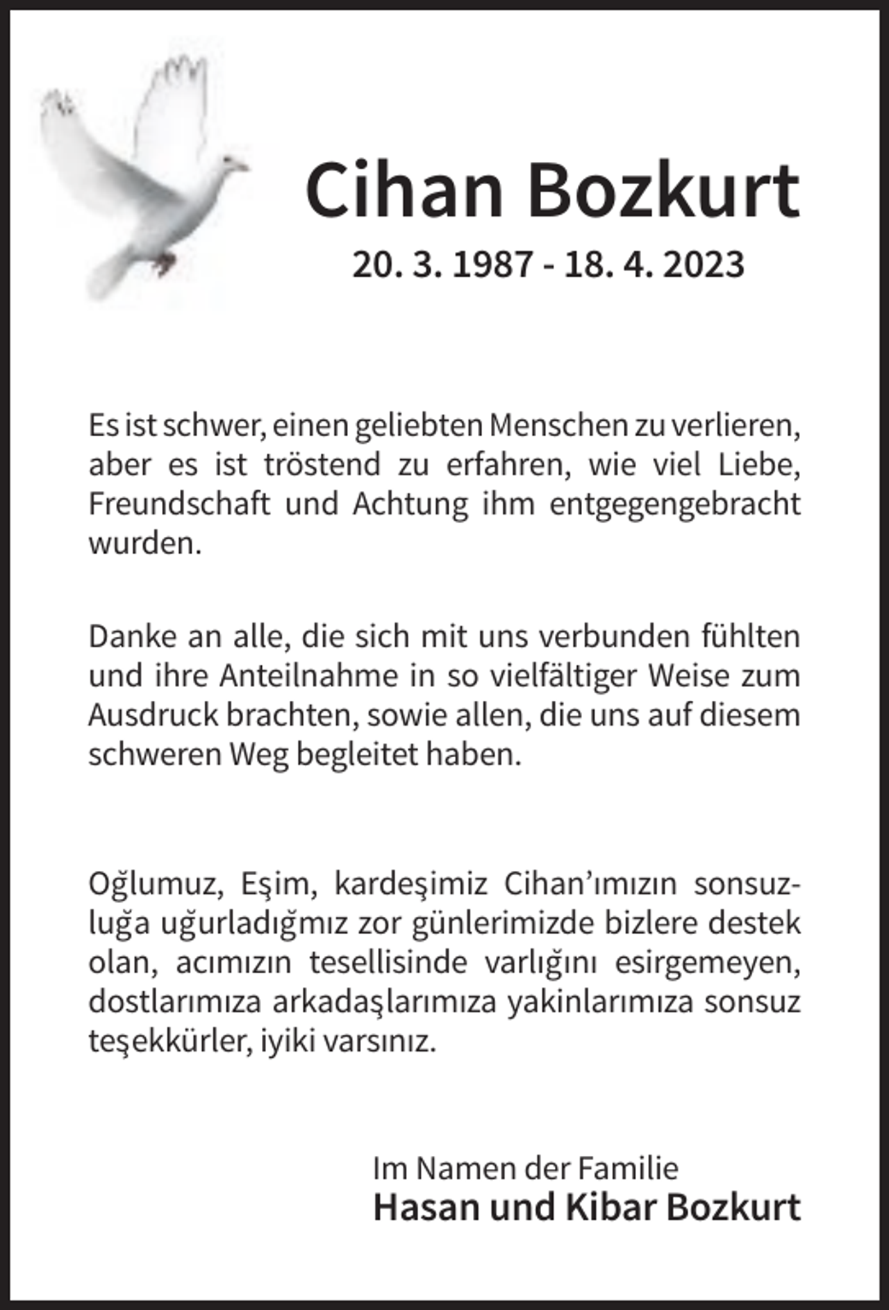 <p>Cihan Bozkurt<br />20. 3. 1987 - 18. 4. 2023</p><p>Es ist schwer, einen geliebten Menschen zu verlieren,<br />aber es ist tröstend zu erfahren, wie viel Liebe,<br />Freundschaft und Achtung ihm entgegengebracht<br />wurden.<br />Danke an alle, die sich mit uns verbunden fühlten<br />und ihre Anteilnahme in so vielfältiger Weise zum<br />Ausdruck brachten, sowie allen, die uns auf diesem<br />schweren Weg begleitet haben.</p><p>Og˘lumuz, Es¸im, kardes¸imiz Cihan’ımızın sonsuzlug˘a ug˘urladıg˘mız zor günlerimizde bizlere destek<br />olan, acımızın tesellisinde varlıg˘ını esirgemeyen,<br />dostlarımıza arkadas¸larımıza yakinlarımıza sonsuz<br />tes¸ekkürler, iyiki varsınız.</p><p>Im Namen der Familie</p><p>Hasan und Kibar Bozkurt</p>