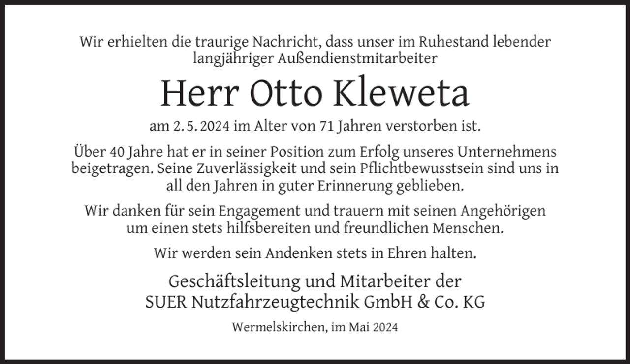 <p>Wir erhielten die traurige Nachricht, dass unser im Ruhestand lebender<br />langjähriger Außendienstmitarbeiter</p><p>Herr Otto Kleweta</p><p>am 2. 5. 2024 im Alter von 71 Jahren verstorben ist.<br />Über 40 Jahre hat er in seiner Position zum Erfolg unseres Unternehmens<br />beigetragen. Seine Zuverlässigkeit und sein Pﬂichtbewusstsein sind uns in<br />all den Jahren in guter Erinnerung geblieben.<br />Wir danken für sein Engagement und trauern mit seinen Angehörigen<br />um einen stets hilfsbereiten und freundlichen Menschen.<br />Wir werden sein Andenken stets in Ehren halten.</p><p>Geschäftsleitung und Mitarbeiter der<br />SUER Nutzfahrzeugtechnik GmbH &amp; Co. KG<br />Wermelskirchen, im Mai 2024</p>