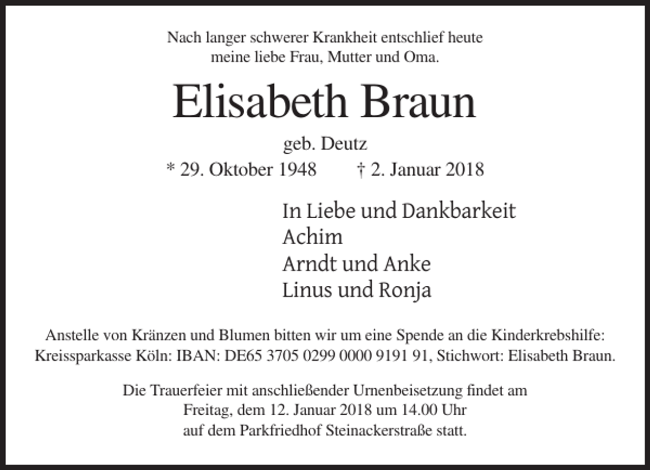 <p>Nach langer schwerer Krankheit entschlief heute<br />meine liebe Frau, Mutter und Oma.</p><p>Elisabeth Braun<br />geb. Deutz<br />* 29. Oktober 1948<br />† 2. Januar 2018</p><p>In Liebe und Dankbarkeit<br />Achim<br />Arndt und Anke<br />Linus und Ronja<br />Anstelle von Kränzen und Blumen bitten wir um eine Spende an die Kinderkrebshilfe:<br />Kreissparkasse Köln: IBAN: DE65 3705 0299 0000 91, Stichwort: Elisabeth Braun.<br />Die Trauerfeier mit anschließender Urnenbeisetzung findet am<br />Freitag, dem 12. Januar 2018 um 14.00 Uhr<br />auf dem Parkfriedhof Steinackerstraße statt.</p>