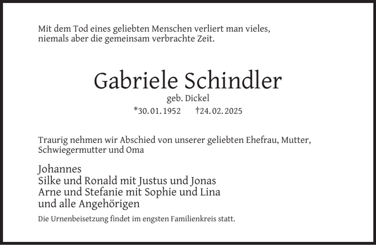 <p>Mit dem Tod eines geliebten Menschen verliert man vieles,<br />niemals aber die gemeinsam verbrachte Zeit.</p><p>Gabriele Schindler<br />geb. Dickel<br />*30. 01. 1952<br />†24. 02. 2025</p><p>Traurig nehmen wir Abschied von unserer geliebten Ehefrau, Mutter,<br />Schwiegermutter und Oma</p><p>Johannes<br />Silke und Ronald mit Justus und Jonas<br />Arne und Stefanie mit Sophie und Lina<br />und alle Angehörigen<br />Die Urnenbeisetzung ﬁndet im engsten Familienkreis statt.</p>