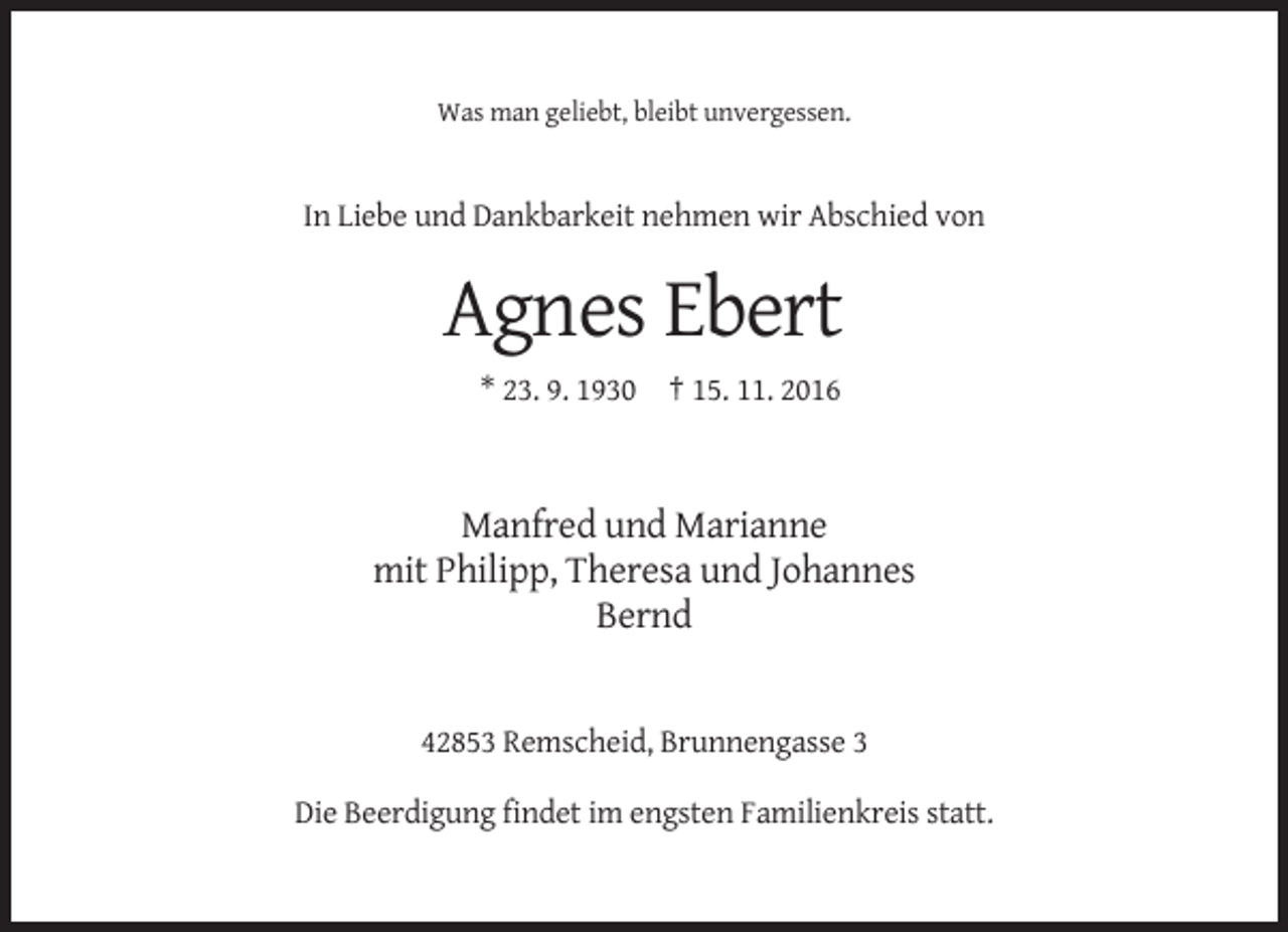 <p>Was man geliebt, bleibt unvergessen.</p><p>In Liebe und Dankbarkeit nehmen wir Abschied von</p><p>Agnes Ebert<br />* 23. 9. 1930 † 15. 11. 2016</p><p>Manfred und Marianne<br />mit Philipp, Theresa und Johannes<br />Bernd</p><p>42853 Remscheid, Brunnengasse 3<br />Die Beerdigung findet im engsten Familienkreis statt.</p>