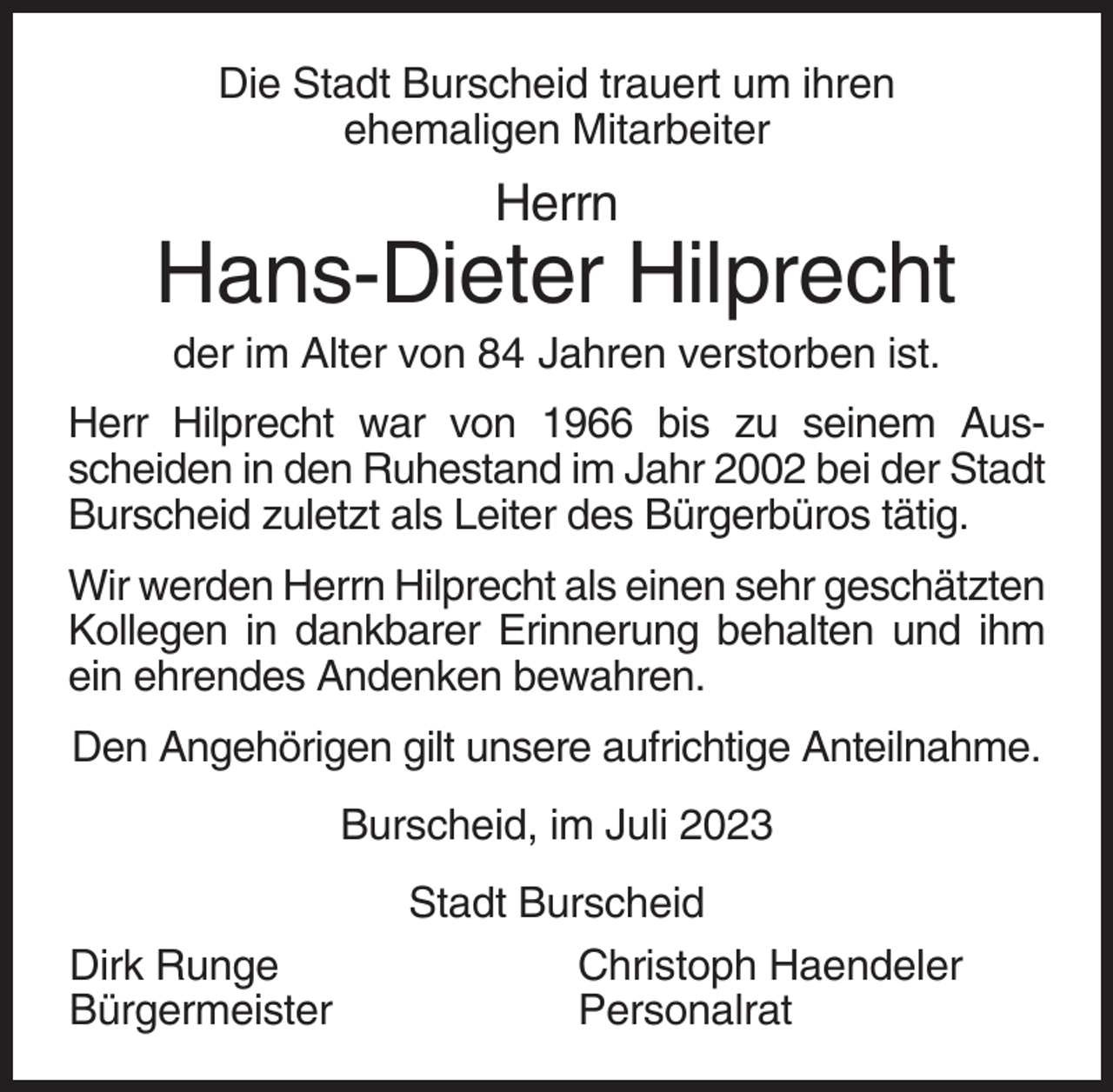 <p>Die Stadt Burscheid trauert um ihren<br />ehemaligen Mitarbeiter</p><p>Herrn</p><p>Hans-Dieter Hilprecht<br />der im Alter von 84 Jahren verstorben ist.<br />Herr Hilprecht war von 1966 bis zu seinem Ausscheiden in den Ruhestand im Jahr 2002 bei der Stadt<br />Burscheid zuletzt als Leiter des Bürgerbüros tätig.<br />Wir werden Herrn Hilprecht als einen sehr geschätzten<br />Kollegen in dankbarer Erinnerung behalten und ihm<br />ein ehrendes Andenken bewahren.<br />Den Angehörigen gilt unsere aufrichtige Anteilnahme.<br />Burscheid, im Juli 2023<br />Dirk Runge<br />Bürgermeister</p><p>Stadt Burscheid<br />Christoph Haendeler<br />Personalrat</p>