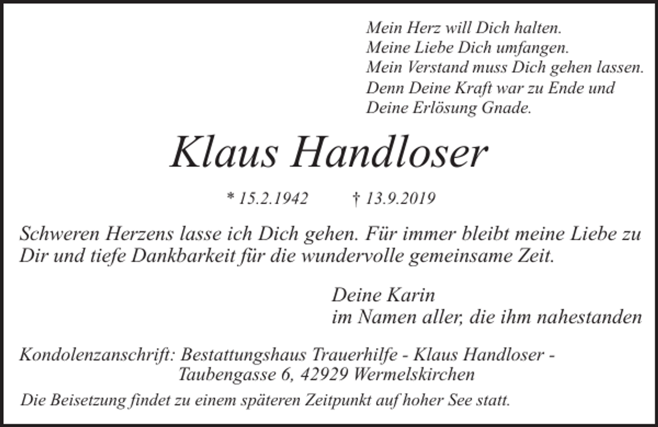 <p>Mein Herz will Dich halten.<br />Meine Liebe Dich umfangen.<br />Mein Verstand muss Dich gehen lassen.<br />Denn Deine Kraft war zu Ende und<br />Deine Erlösung Gnade.</p><p>Klaus Handloser<br />* 15.2.1942</p><p>† 13.9.2019</p><p>Schweren Herzens lasse ich Dich gehen. Für immer bleibt meine Liebe zu<br />Dir und tiefe Dankbarkeit für die wundervolle gemeinsame Zeit.<br />Deine Karin<br />im Namen aller, die ihm nahestanden<br />Kondolenzanschrift: Bestattungshaus Trauerhilfe - Klaus Handloser Taubengasse 6, 42929 Wermelskirchen<br />Die Beisetzung findet zu einem späteren Zeitpunkt auf hoher See statt.</p>