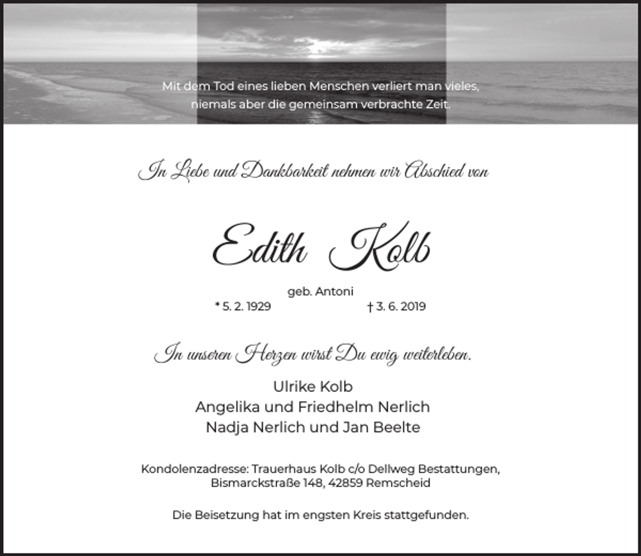 <p>Mit dem Tod eines lieben Menschen verliert man vieles,<br />niemals aber die gemeinsam verbrachte Zeit.</p><p>In Liebe und Dankbarkeit nehmen wir Abschied von</p><p>Edith Kolb<br />geb. Antoni<br />* 5. 2. 1929</p><p>† 3. 6. 2019</p><p>In unseren Herzen wirst Du ewig weiterleben.<br />Ulrike Kolb<br />Angelika und Friedhelm Nerlich<br />Nadja Nerlich und Jan Beelte<br />Kondolenzadresse: Trauerhaus Kolb c/o Dellweg Bestattungen,<br />Bismarckstraße 148, 42859 Remscheid<br />Die Beisetzung hat im engsten Kreis stattgefunden.</p>