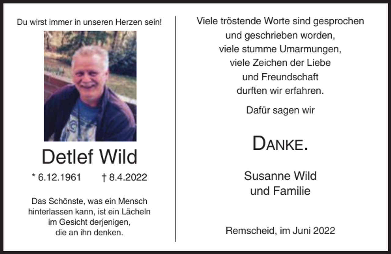 <p>Du wirst immer in unseren Herzen sein!</p><p>Viele tröstende Worte sind gesprochen<br />und geschrieben worden,<br />viele stumme Umarmungen,<br />viele Zeichen der Liebe<br />und Freundschaft<br />durften wir erfahren.<br />Dafür sagen wir</p><p>Detlef Wild<br />* 6.12.1961</p><p>† 8.4.2022</p><p>Das Schönste, was ein Mensch<br />hinterlassen kann, ist ein Lächeln<br />im Gesicht derjenigen,<br />die an ihn denken.</p><p>DANKE.<br />Susanne Wild<br />und Familie<br />Remscheid, im Juni 2022</p>