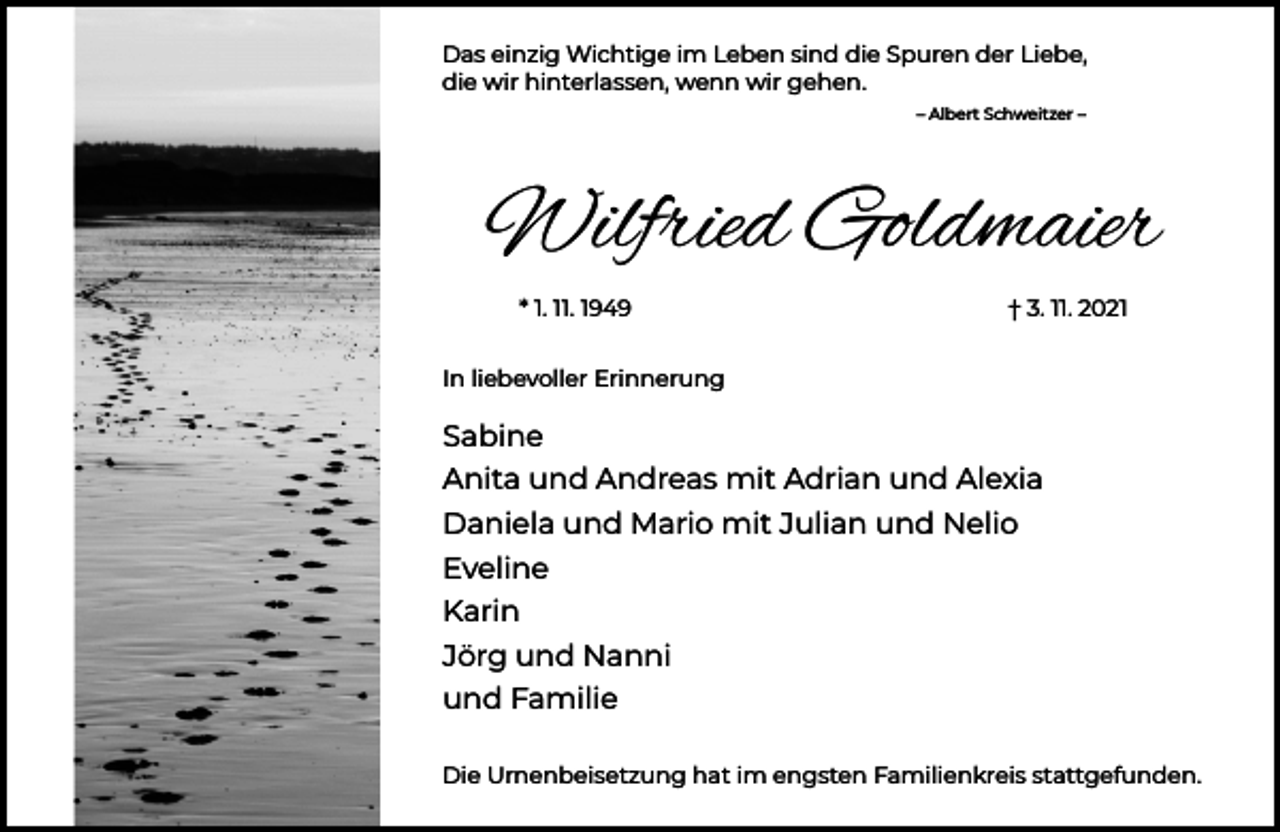 <p>Das einzig Wichtige im Leben sind die Spuren der Liebe,<br />die wir hinterlassen, wenn wir gehen.<br />– Albert Schweitzer –</p><p>Wilfried Goldmaier<br />* 1. 11. 1949</p><p>† 3. 11. 2021</p><p>In liebevoller Erinnerung</p><p>Sabine<br />Anita und Andreas mit Adrian und Alexia<br />Daniela und Mario mit Julian und Nelio<br />Eveline<br />Karin<br />Jörg und Nanni<br />und Familie<br />Die Urnenbeisetzung hat im engsten Familienkreis stattgefunden.</p>