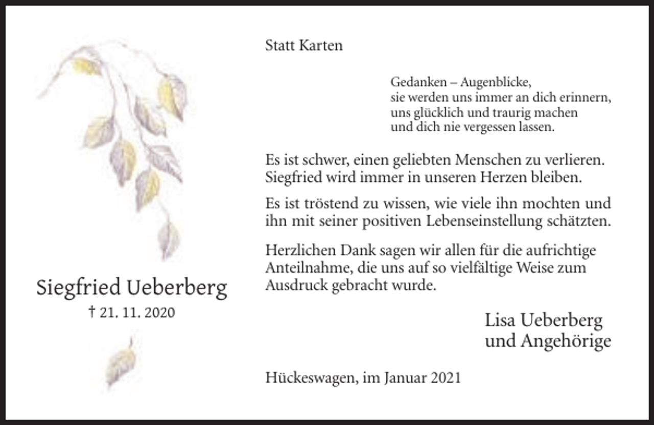 <p>Statt Karten<br />Gedanken – Augenblicke,<br />sie werden uns immer an dich erinnern,<br />uns glücklich und traurig machen<br />und dich nie vergessen lassen.</p><p>Es ist schwer, einen geliebten Menschen zu verlieren.<br />Siegfried wird immer in unseren Herzen bleiben.<br />Es ist tröstend zu wissen, wie viele ihn mochten und<br />ihn mit seiner positiven Lebenseinstellung schätzten.</p><p>Siegfried Ueberberg</p><p>Herzlichen Dank sagen wir allen für die aufrichtige<br />Anteilnahme, die uns auf so vielfältige Weise zum<br />Ausdruck gebracht wurde.</p><p>Lisa Ueberberg<br />und Angehörige</p><p>† 21. 11. 2020</p><p>Hückeswagen, im Januar 2021</p>