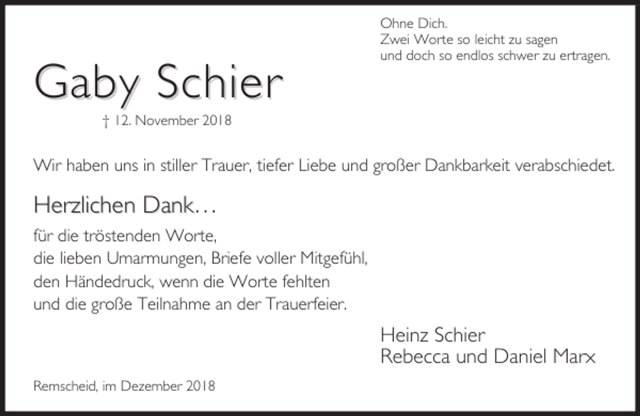 <p>Gaby Schier</p><p>Ohne Dich.<br />Zwei Worte so leicht zu sagen<br />und doch so endlos schwer zu ertragen.</p><p>† 12. November 2018</p><p>Wir haben uns in stiller Trauer, tiefer Liebe und großer Dankbarkeit verabschiedet.</p><p>Herzlichen Dank…<br />für die tröstenden Worte,<br />die lieben Umarmungen, Briefe voller Mitgefühl,<br />den Händedruck, wenn die Worte fehlten<br />und die große Teilnahme an der Trauerfeier.</p><p>Heinz Schier<br />Rebecca und Daniel Marx<br />Remscheid, im Dezember 2018</p>