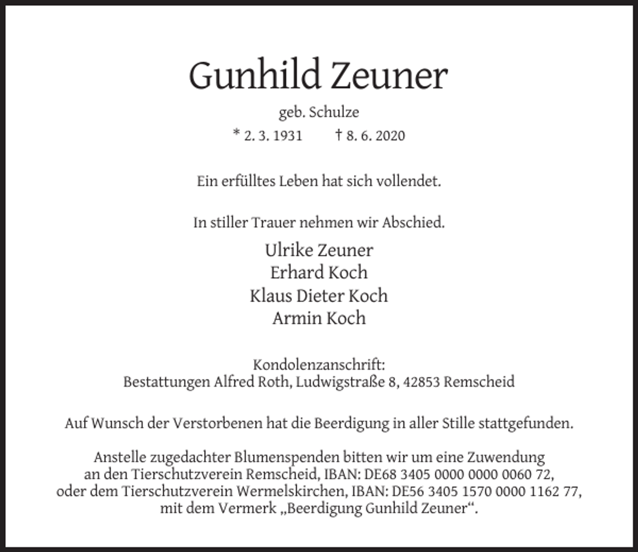<p>Gunhild Zeuner<br />geb. Schulze<br />* 2. 3. 1931<br />† 8. 6. 2020<br />Ein erfülltes Leben hat sich vollendet.<br />In stiller Trauer nehmen wir Abschied.</p><p>Ulrike Zeuner<br />Erhard Koch<br />Klaus Dieter Koch<br />Armin Koch<br />Kondolenzanschrift:<br />Bestattungen Alfred Roth, Ludwigstraße 8, 42853 Remscheid<br />Auf Wunsch der Verstorbenen hat die Beerdigung in aller Stille stattgefunden.<br />Anstelle zugedachter Blumenspenden bitten wir um eine Zuwendung<br />an den Tierschutzverein Remscheid, IBAN: DE68 3405 0060 72,<br />oder dem Tierschutzverein Wermelskirchen, IBAN: DE56 3405 157000 1162 77,<br />mit dem Vermerk „Beerdigung Gunhild Zeuner“.</p>