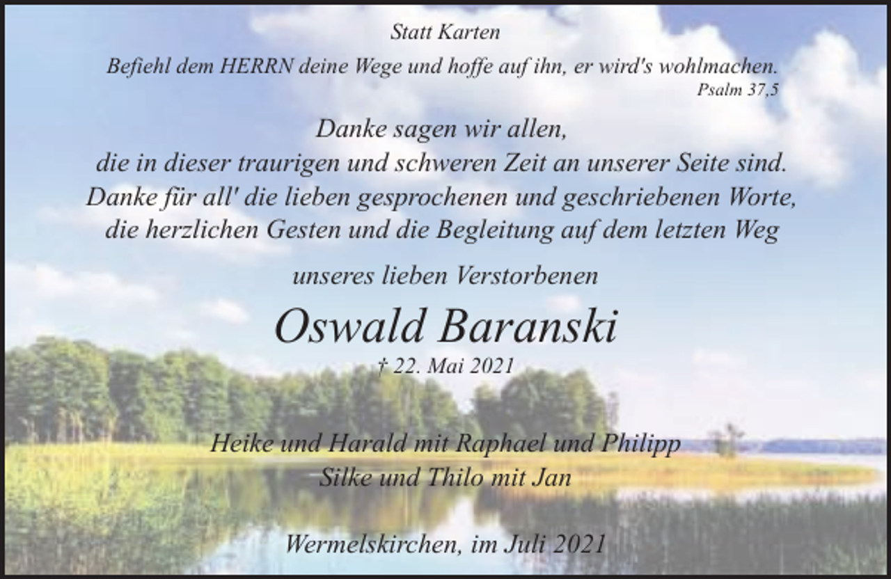 <p>Statt Karten<br />Befiehl dem HERRN deine Wege und hoffe auf ihn, er wird's wohlmachen.<br />Psalm 37,5</p><p>Danke sagen wir allen,<br />die in dieser traurigen und schweren Zeit an unserer Seite sind.<br />Danke für all' die lieben gesprochenen und geschriebenen Worte,<br />die herzlichen Gesten und die Begleitung auf dem letzten Weg<br />unseres lieben Verstorbenen</p><p>Oswald Baranski<br />† 22. Mai 2021</p><p>Heike und Harald mit Raphael und Philipp<br />Silke und Thilo mit Jan<br />Wermelskirchen, im Juli 2021</p>