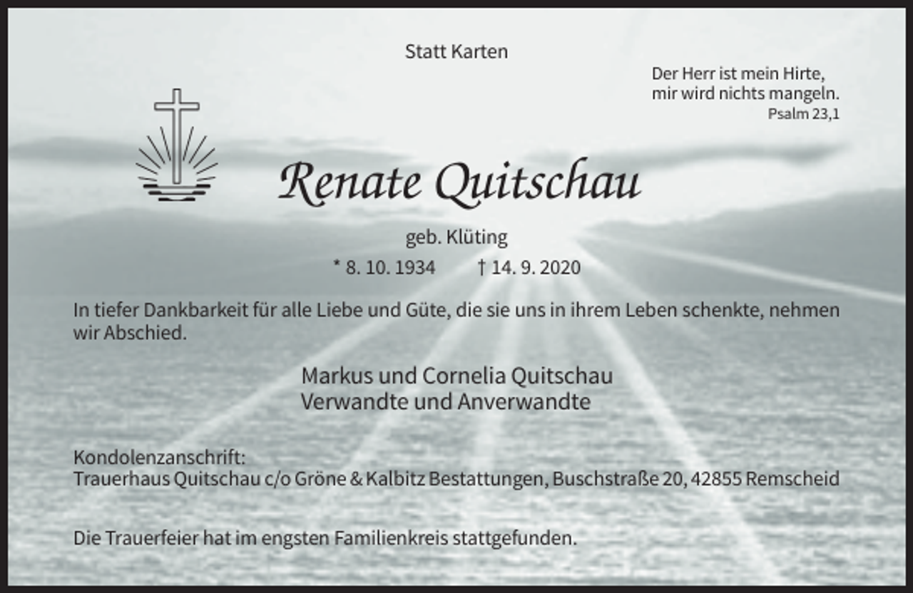 <p>Statt Karten<br />Der Herr ist mein Hirte,<br />mir wird nichts mangeln.<br />Psalm 23,1</p><p>Renate Quitschau<br />geb. Klüting<br />* 8. 10. 1934<br />† 14. 9. 2020<br />In tiefer Dankbarkeit für alle Liebe und Güte, die sie uns in ihrem Leben schenkte, nehmen<br />wir Abschied.</p><p>Markus und Cornelia Quitschau<br />Verwandte und Anverwandte<br />Kondolenzanschrift:<br />Trauerhaus Quitschau c/o Gröne &amp; Kalbitz Bestattungen, Buschstraße 20, 42855 Remscheid<br />Die Trauerfeier hat im engsten Familienkreis stattgefunden.</p>
