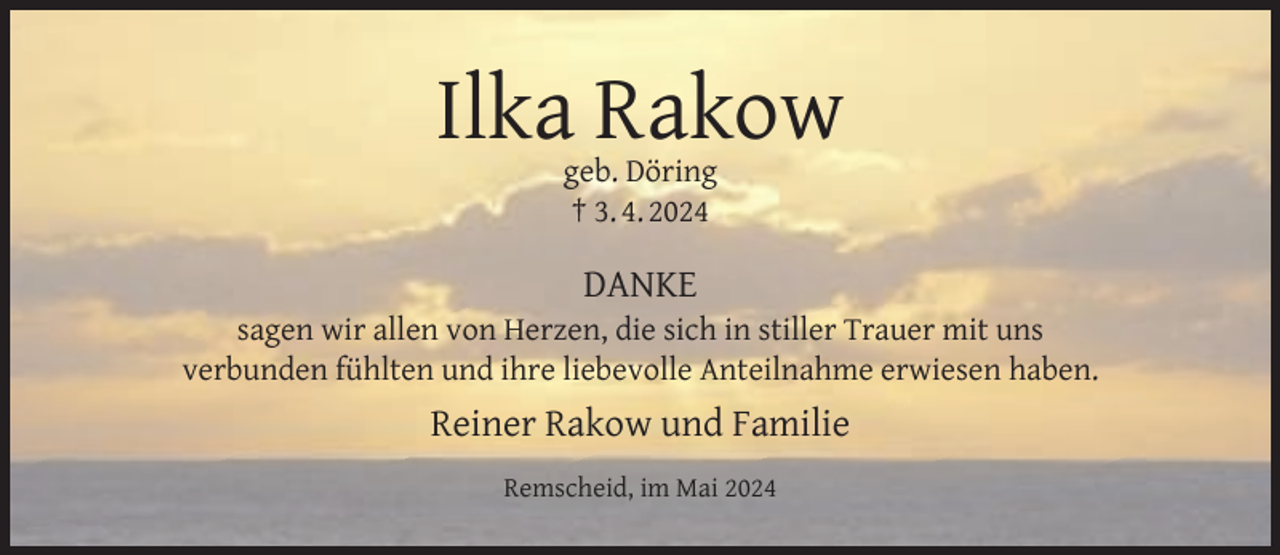 <p>Ilka Rakow<br />geb. Döring<br />† 3. 4. 2024</p><p>DANKE</p><p>sagen wir allen von Herzen, die sich in stiller Trauer mit uns<br />verbunden fühlten und ihre liebevolle Anteilnahme erwiesen haben.</p><p>Reiner Rakow und Familie<br />Remscheid, im Mai 2024</p>