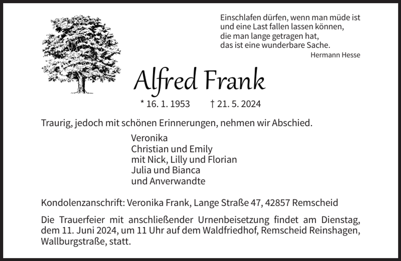 <p>Einschlafen dürfen, wenn man müde ist<br />und eine Last fallen lassen können,<br />die man lange getragen hat,<br />das ist eine wunderbare Sache.</p><p>Al ed Frank<br />* 16. 1. 1953</p><p>Hermann Hesse</p><p>† 21. 5. 2024</p><p>Traurig, jedoch mit schönen Erinnerungen, nehmen wir Abschied.<br />Veronika<br />Christian und Emily<br />mit Nick, Lilly und Florian<br />Julia und Bianca<br />und Anverwandte<br />Kondolenzanschrift: Veronika Frank, Lange Straße 47, 42857 Remscheid<br />Die Trauerfeier mit anschließender Urnenbeisetzung findet am Dienstag,<br />dem 11. Juni 2024, um 11 Uhr auf dem Waldfriedhof, Remscheid Reinshagen,<br />Wallburgstraße, statt.</p>